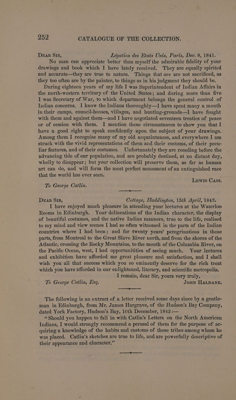 Dear Sir, Legation des Etats Unis, Paris, Dec. 8, 1841. No man can appreciate better than myself the admirable fidelity of your drawings and book which I have lately received. They are equally spirited and accurate—they are true to nature. Things that are are not sacrificed, as they too often are by the painter, to things as in his judgment they should be. During eighteen years of my life I was Superintendent of Indian Affairs in the north-western territory of the United States; and during more than five I was Secretary of War, to which department belongs the general control of Indian concerns. I know the Indians thoroughly—I have spent many a month in their camps, council-houses, villages, and hunting-grounds—I have fought with them and against them—and I have negotiated seventeen treaties of peace or of cession with them. I mention these circumstances to show you that I have a good right to speak confidently upon the subject of your drawings. Among them I recognise many of my old acquaintances, and everywhere I am struck with the vivid representations of them and their customs, of their pecu- liar features, and of their costumes. Unfortunately they are receding before the advancing tide of our population, and are probably destined, at no distant day, wholly to disappear; but your collection will preserve them, as far as human art can do, and will form the most perfect monument of an extinguished race that the world has ever seen. Lewis Cass. To George Catlin. a Dear Sir, Cottage, Haddington, 15th April, 1843. I have enjoyed much pleasure in attending your lectures at the Waterloo Rooms in Edinburgh. Your delineations of the Indian character, the display of beautiful costumes, and the native Indian manners, true to the life, realised to my mind and view scenes I had so often witnessed in the parts of the Indian countries where I had been; and for twenty years’ peregrinations in those parts, from Montreal to the Great Slave River north, and from the shores of the Atlantic, crossing the Rocky Mountains, to the mouth of the Columbia River, on the Pacific Ocean, west, I had opportunitities of seeing much. Your lectures and exhibition have afforded me great pleasure and satisfaction, and I shall wish you all that success which you so eminently deserve for the rich treat which you have afforded in our enlightened, literary, and scientific metropolis. I remain, dear Sir, yours very truly, To George Catlin, Esq. JoHN HALDANE. —j-———. The following is an extract of a letter received some days since by a gentle- man in Edinburgh, from Mr. James Hargrave, of the Hudson’s Bay Company, dated York Factory, Hudson’s Bay, 10th December, 1842 :— “Should you happen to fall in with Catlin’s Letters on the North American Indians, I would strongly recommend a perusal of them for the purpose of ac- quiring a knowledge of the habits and customs of those tribes among whom he was placed. Catlin’s sketches are true to life, and are powerfully descriptive of their appearance and character.”