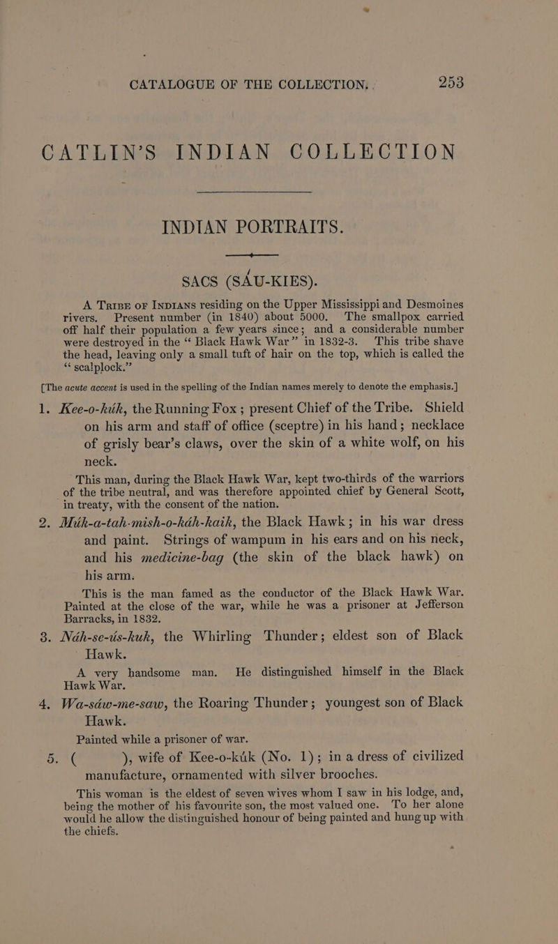 CATLIN’S INDIAN COLLECTION INDIAN PORTRAITS. ee SACS (SAU-KIES). A Tries or InpDIANs residing on the Upper Mississippi and Desmoines rivers. Present number (in 1840) about 5000. The smallpox carried off half their population a few years since; and a considerable number were destroyed in the “ Black Hawk War” in 1832-3. This tribe shave the head, leaving only a small tuft of hair on the top, which is called the ‘* scalplock.” [The acute accent is used in the spelling of the Indian names merely to denote the emphasis. ] 1. Kee-o-kik, the Running Fox ; present Chief of the Tribe. Shield on his arm and staff of office (sceptre) in his hand; necklace of grisly bear’s claws, over the skin of a white wolf, on his neck. This man, during the Black Hawk War, kept two-thirds of the warriors _of the tribe neutral, and was therefore appointed chief by General Scott, in treaty, with the consent of the nation. 2. Miuk-a-tah-mish-o-kah-kaik, the Black Hawk; in his war dress and paint. Strings of wampum in his ears and on his neck, and his medicine-bag (the skin of the black hawk) on his arm. This is the man famed as the conductor of the Black Hawk War. Painted at the close of the war, while he was a prisoner at Jefferson Barracks, in 1832. 3. Nah-se-vis-kuk, the Whirling Thunder; eldest son of Black ' Hawk. A very handsome man. He distinguished himself in the Black Hawk War. 4, Wa-sdw-me-saw, the Roaring Thunder; youngest son of Black Hawk. Painted while a prisoner of war. See A 5 ), wife of Kee-o-kik (No. 1); in a dress of civilized manufacture, ornamented with silver brooches. This woman is the eldest of seven wives whom I saw in his lodge, and, being the mother of his favourite son, the most valued one. To her alone would he allow the distinguished honour of being painted and hung up with the chiefs. a