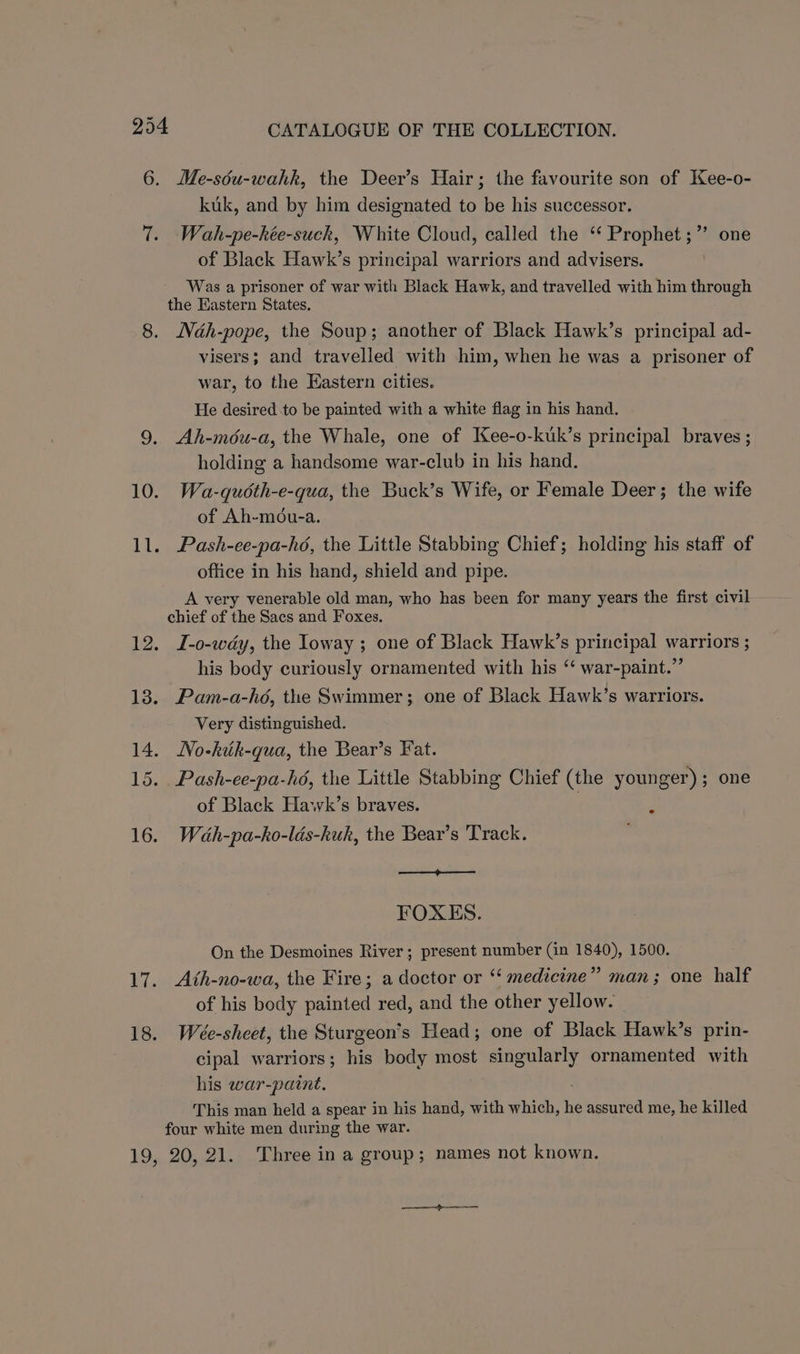 6. Me-séu-wahk, the Deer’s Hair; the favourite son of Kee-o- kuk, and by him designated to be his successor. 7. Wah-pe-kée-suck, White Cloud, called the “ Prophet ;” of Black Hawk’s principal warriors and advisers. Was a prisoner of war with Black Hawk, and travelled with him through the Eastern States. 8. Ndh-pope, the Soup; another of Black Hawk’s principal ad- visers; and travelled with him, when he was a prisoner of war, to the Eastern cities. He desired to be painted with a white flag in his hand. 9. Ah-méu-a, the Whale, one of Kee-o-kuk’s principal braves ; holding a handsome war-club in his hand. 10. Wa-quéth-e-qua, the Buck’s Wife, or Female Deer; the wife of Ah-mou-a. 11. Pash-ee-pa-hé, the Little Stabbing Chief; holding his staff of office in his hand, shield and pipe. A very venerable old man, who has been for many years the first civil chief of the Sacs and Foxes. 12. JL-o-wdy, the Ioway ; one of Black Hawk’s principal warriors ; his body curiously ornamented with his ‘‘ war-paint.”’ 18. Pam-a-hoé, the Swimmer; one of Black Hawk’s warriors. Very distinguished. 14. No-kik-qua, the Bear’s Fat. 15. Pash-ee-pa-hé, the Little Stabbing Chief (the younger); one of Black Hawk’s braves. 7 R 16. Wéah-pa-ko-ldés-kuk, the Bear’s Track. FOXES. On the Desmoines River; present number (in 1840), 1500. 17. Ath-no-wa, the Fire; a doctor or ‘ medicine” man; one half of his body painted red, and the other yellow. 18. Wéeée-sheet, the Sturgeon’s Head; one of Black Hawk’s prin- cipal warriors; his body most ee! ornamented with his war-paint. This man held a spear in his hand, with which, he assured me, he killed four white men during the war. 19, 20,21. Three in a group; names not known.