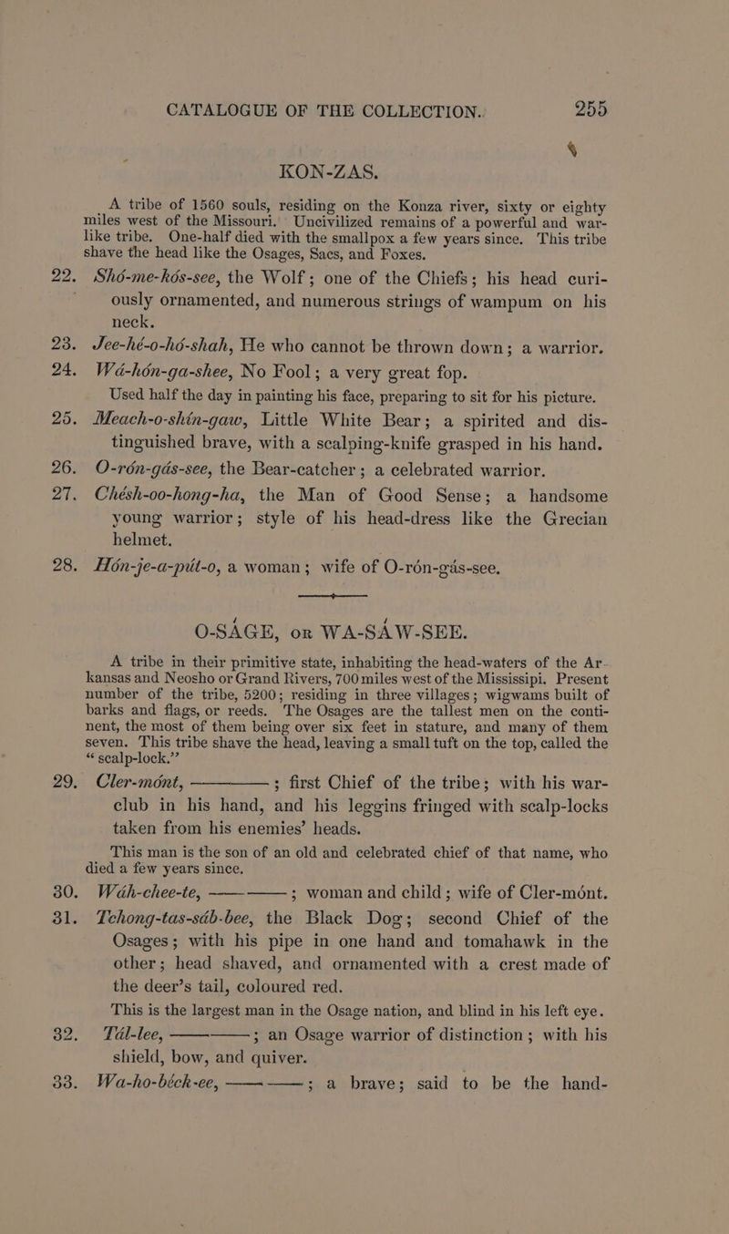 KON-ZAS. A tribe of 1560 souls, residing on the Konza river, sixty or eighty miles west of the Missouri. Uncivilized remains of a powerful and war- like tribe. One-half died with the smallpox a few years since. This tribe shave the head like the Osages, Sacs, and Foxes. Shé-me-hés-see, the Wolf; one of the Chiefs; his head curi- ously ornamented, and numerous strings of wampum on his neck. Jee-hé-o-hé-shah, He who cannot be thrown down; a warrior. Wa-hon-ga-shee, No Fool; a very great fop. Used half the day in painting his face, preparing to sit for his picture. Meach-o-shin-gaw, Little White Bear; a spirited and dis- tinguished brave, with a scalping-knife grasped in his hand. O-rén-gas-see, the Bear-catcher ; a celebrated warrior. Chésh-oo-hong-ha, the Man of Good Sense; a handsome young warrior; style of his head-dress like the Grecian helmet. H6n-je-a-put-o, a woman; wife of O-rén-gas-see. O-SAGE, on WA-SAW-SEE. A tribe in their primitive state, inhabiting the head-waters of the Ar- kansas and Neosho or Grand Rivers, 700 miles west of the Mississipi. Present number of the tribe, 5200; residing in three villages; wigwams built of barks and flags, or reeds. The Osages are the tallest men on the conti- nent, the most of them being over six feet in stature, and many of them seven. This tribe shave the head, leaving a small tuft on the top, called the “ scalp-lock.”’ Cler-mont, ; first Chief of the tribe; with his war- club in his hand, and his leggins fringed with scalp-locks taken from his enemies’ heads. This man is the son of an old and celebrated chief of that name, who died a few years since. Wah-chee-te, ; woman and child; wife of Cler-mént. Tchong-tas-séb-bee, the Black Dog; second Chief of the Osages; with his pipe in one hand and tomahawk in the other; head shaved, and ornamented with a crest made of the deer’s tail, coloured red. This is the largest man in the Osage nation, and blind in his left eye. Tal-lee, ; an Osage warrior of distinction ; with his shield, bow, and quiver. Wa-ho-béck-ee, ; a brave; said to be the hand-