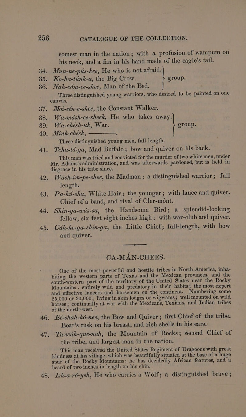 somest man in the nation; with a profusion of wampum on his neck, and a fan in his hand made of the eagile’s tail. 34. Mun-ne-pis-kee, He who is not afraid. 85. Ko-ha-tunk-a, the Big Crow. group. 36. Nah-cém-ee-shee, Man of the Bed. Three distinguished young warriors, who desired to be painted on one canvas. 37. Moi-eén-e-shee, the Constant Walker. 38. Wa-mdsh-ee-sheek, He who takes away. 39. Wa-chésh-uk, War. group. 40, Mink-chésk, Three distinguished young men, full length. 41. Teha-té-ga, Mad Buffalo; bow and quiver on his back. This man was tried and convicted for the murder of two white men, under Mr. Adams’s administration, and was afterwards pardoned, but is held in disgrace in his tribe since. 42, Wash-tm-pe-shee, the Madman; a distinguished warrior; full length. 43, Pa-hi-sha, White Hair; the younger; with lance and quiver. Chief of a band, and rival of Cler-mont. 44, Shin-ga-wds-sa, the Handsome Bird; a _splendid-looking fellow, six feet eight inches high ; with war-club and quiver. 45. Cdh-he-ga-shin-ga, the Little Chief; full-length, with bow and quiver. CA-MAN-CHEES. One of the most powerful and hostile tribes in North America, imha- biting the western parts of Texas and the Mexican provinces, and the south-western part of the territory of the United States near the Rocky Mountains : entirely wild and predatory in their habits; the most expert and effective lancers and horsemen on the continent. Numbering some 25,000 or 30,000; living in skin lodges or wigwams; well mounted on wild horses ; continually at war with the Mexicans, Texians, and Indian tribes of the north-west. 46. Eé-shah-ké-nee, the Bow and Quiver ; first Chief of the tribe. Boar’s tusk on his breast, and rich shells in his ears. 47. Ta-wdh-que-nah, the Mountain of Rocks; second Chief of the tribe, and largest man in the nation. This man received the United States Regiment of Dragoons with great kindness at his village, which was beautifully situated at the base of a huge spur of the Rocky Mountains: he has decidedly African features, and a beard of two inches in length on his chin. 48. Ish-a-rdé-yeh, He who carries a Wolf; a distinguished brave ;