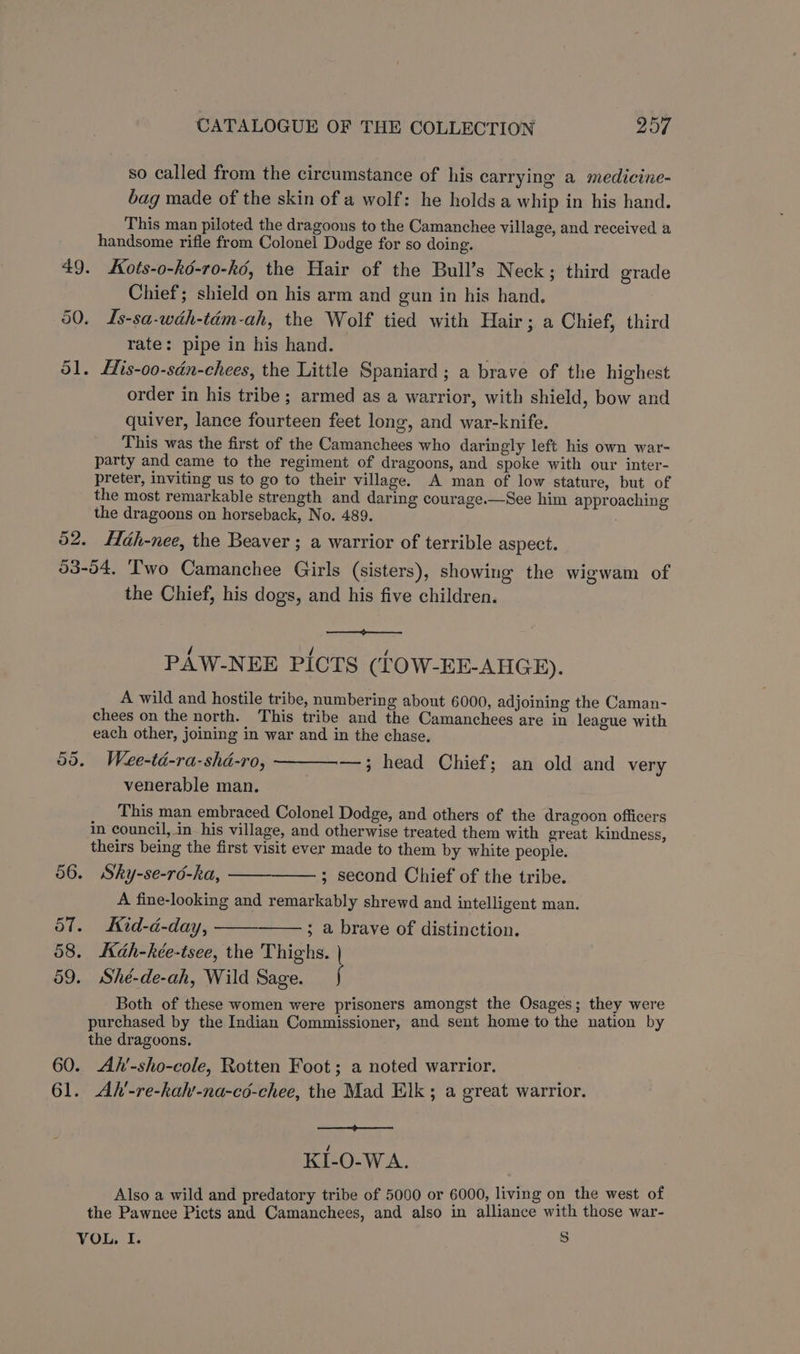 so called from the circumstance of his carrying a medicine- bag made of the skin of a wolf: he holds a whip in his hand. This man piloted the dragoons to the Camanchee village, and received a handsome rifle from Colonel Dodge for so doing. 49. SKots-o-kd-ro-ké, the Hair of the Bull’s Neck; third grade Chief; shield on his arm and gun in his hand. 50. Is-sa-wdéh-tém-ah, the Wolf tied with Hair; a Chief, third rate: pipe in his hand. 51. His-o0-sdn-chees, the Little Spaniard; a brave of the highest order in his tribe ; armed as a warrior, with shield, bow and quiver, lance fourteen feet long, and war-knife. This was the first of the Camanchees who daringly left his own war- party and came to the regiment of dragoons, and spoke with our inter- preter, inviting us to go to their village. A man of low stature, but of the most remarkable strength and daring courage.—See him approaching the dragoons on horseback, No. 489. . 52. Hah-nee, the Beaver ; a warrior of terrible aspect. 53-54. Two Camanchee Girls (sisters), showing the wigwam of the Chief, his dogs, and his five children. PAW-NEE PICTS (LOW-EE-AHGE). A wild and hostile tribe, numbering about 6000, adjoining the Caman- chees on the north. This tribe and the Camanchees are in league with each other, joining in war and in the chase. —,; head Chief; an old and very 55. Wee-td-ra-shd-ro, venerable man. This man embraced Colonel Dodge, and others of the dragoon officers in council, in his village, and otherwise treated them with great kindness, theirs being the first visit ever made to them by white people. 56. Sky-se-rd-ka, ; second Chief of the tribe. A fine-looking and remarkably shrewd and intelligent man. 57. Kid-d-day, ; a brave of distinction. 58. Kah-kée-tsee, the Thighs. | 59. Sheé-de-ah, Wild Sage. j Both of these women were prisoners amongst the Osages ; they were purchased by the Indian Commissioner, and sent home to the nation by the dragoons. 60. Ah’-sho-cole, Rotten Foot; a noted warrior. 61. Ah’-re-hah’-na-cd-chee, the Mad Elk ; a great warrior. KI-O-WA. Also a wild and predatory tribe of 5000 or 6000, living on the west of the Pawnee Picts and Camanchees, and also in alliance with those war- VOL. I. S