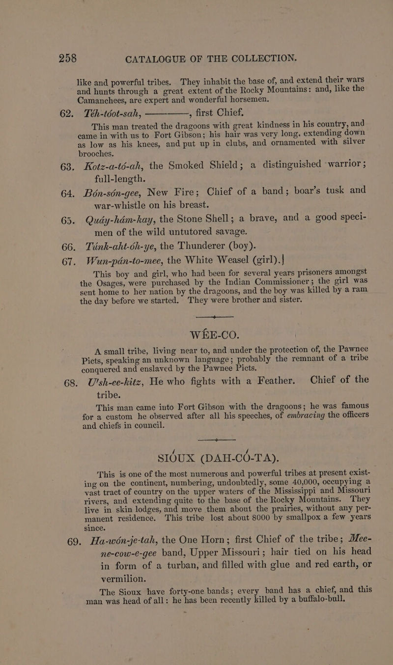 like and powerful tribes. They inhabit the base of, and extend their wars Camanchees, are expert and wonderful horsemen. Téh-téot-sah, , first Chief. This man treated the dragoons with great kindness in his country, and came in with us to Fort Gibson; his hair was very long, extending down as low as his knees, and put up in clubs, and ornamented with silver brooches. Kotz-a-té-ah, the Smoked Shield; a distinguished ‘warrior ; full-length. Bon-sén-gee, New Fire; Chief of a band; boar’s tusk and war-whistle on his breast. | Qudy-hdém-kay, the Stone Shell; a brave, and a good speci- men of the wild untutored savage. Tiink-aht-oh-ye, the Thunderer (boy). Wun-pdn-to-mee, the White Weasel (girl). This boy and girl, who had been for several years prisoners amongst the Osages, were purchased by the Indian Commissioner ; the girl was sent home to her nation by the dragoons, and the boy was killed by a ram the day before we started. They were brother and sister. WEE-CO. A small tribe, living near to, and under the protection of, the Pawnee Picts, speaking an unknown language; probably the remnant of a tribe conquered and enslaved by the Pawnee Picts. U'sh-ee-hitz, He who fights with a Feather. Chief of the tribe. This man came into Fort Gibson with the dragoons; he was famous for a custom he observed after all his speeches, of embracing the officers and chiefs in council. SIOUX (DAH-CO-TA). This is one of the most numerous and powerful tribes at present exist- ing on the continent, numbering, undoubtedly, some 40,000, occupying a vast tract of country on the upper waters of the Mississippi and Missouri rivers, and extending quite to the base of the Rocky Mountains. They live in skin lodges, and move them about the prairies, without any per- manent residence. This tribe lost about 8000 by smallpox a few years since. Ha-wén-je-tah, the One Horn; first Chief of the tribe; Mee- ne-cow-e-gee band, Upper Missouri; hair tied on his head in form of a turban, and filled with glue and red earth, or vermilion. The Sioux have forty-one bands; every band has a chief, and this man was head of all: he has been recently killed by a buffalo-bull.