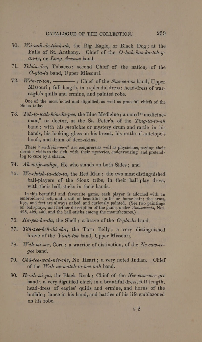 fie T 73. (les Yc 78. 79, 80. CATALOGUE OF THE COLLECTION. 259 Wa-nah-de-tink-ah, the Big Eagle, or Black Dog; at the Falls of St. Anthony. Chief of the O-hah-kas-ka-toh-y- an-te, or Long Avenue band. Ichdén-dee, Tobacco; second Chief of the nation, .of the O-gla-la band, Upper Missouri. Wan-ee-ton, ; Chief of the Sus-se-ton band, Upper Missouri; full-length, in a splendid dress ; head-dress of war- eagle’s quills and ermine, and painted robe. One of the most ‘noted and dignified, as well as graceful chiefs of the Sioux tribe. Lbh-to-wah-kén-da-pee, the Blue Medicine ; a noted “ medicine- man,” or doctor, at the St. Peter’s, of the Ting-ta-to-ah band; with his medicine or mystery drum and rattle in his hands, his looking-glass on his breast, his rattle of antelope’s hoofs, and drum of deer-skins, These “ medicine-men” are conjurers as well as physicians, paying their dernier visits to the sick, with their mysteries, endeavouring and pretend- ing to cure by a charm. Ah-nd-je-nahge, He who stands on both Sides; and We-chish-ta-ddo-ta, the Red Man; the two most distinguished ball-players of the Sioux tribe, in their ball-play dress, with their ball-sticks in their hands. In this beautiful and favourite game, each player is adorned with an embroidered belt, and a tail of beautiful quills or horse-hair; the arms, legs, and feet are always naked, and curiously painted. (See two paintings of ball-plays, and further description of the game, under Amusements, Nos. 428, 429, 430, and the ball-sticks among the manufactures. ) Ka-pés-ha-da, the Shell; a brave of the O-gla-la band. Tah-zee-keh-dd-cha, the Torn Belly; a very distinguished brave of the Yank-ton band, Upper Missouri. Wiuk-mi-ser, Corn; a warrior of distinction, of the Me-caw-ee- gee band. Chd-tee-wah-née-che, No Heart; a very noted Indian. Chief of the Wah-ne-watch-to-nee-nah band. Fie-éh-sé-pa, the Black Rock; Chief of the Nee-caw-wee-gee band ; a very dignified chief, in a beautiful dress, full length, head-dress of eagles’ quills and ermine, and horns of the buffalo; lance in his hand, and battles of his life emblazoned on his robe. s 2