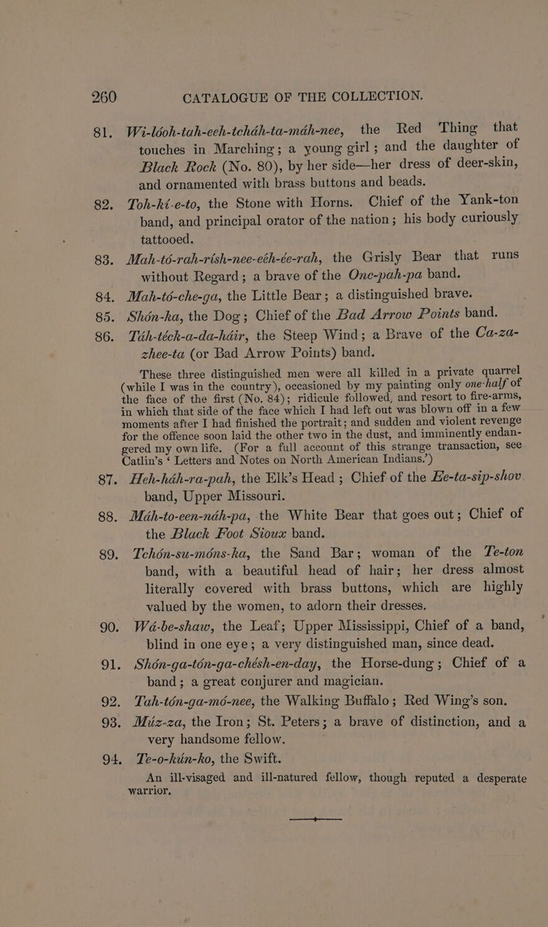 82. 85. eee 85. 86. 87. 88. 94. CATALOGUE OF THE COLLECTION. Wi-léoh-tah-eeh-tchdh-ta-mdh-nee, the Red ‘Thing that touches in Marching; a young girl; and the daughter of Black Rock (No. 80), by her side—her dress of deer-skin, and ornamented with brass buttons and beads. Toh-ki-e-to, the Stone with Horns. Chief of the Yank-ton band, and principal orator of the nation; his body curiously tattooed. Mah-t6-rah-rish-nee-eth-ée-rah, the Grisly Bear that runs without Regard; a brave of the Onc-pah-pa band. Mah-té-che-ga, the Little Bear; a distinguished brave. Shén-ha, the Dog; Chief of the Bad Arrow Points band. Tih-téch-a-da-hdir, the Steep Wind; a Brave of the Ca-za- zhee-ta (or Bad Arrow Points) band. These three distinguished men were all killed in a private quarrel (while I was in the country), occasioned by my painting only one-half of the face of the first (No. 84); ridicule followed, and resort to fire-arms, in which that side of the face which I had left out was blown off in a few moments after I had finished the portrait; and sudden and violent revenge for the offence soon laid the other two in the dust, and imminently endan- gered my own life. (For a full account of this strange transaction, see Catlin’s ‘ Letters and Notes on North American Indians.’) Heh-héh-ra-pah, the Elk’s Head ; Chief of the Ee-ta-sip-shov band, Upper Missouri. Midh-to-een-néh-pa, the White Bear that goes out; Chief of the Black Foot Sioux band. Tchon-su-mons-ka, the Sand Bar; woman of the Te-ton band, with a beautiful head of hair; her dress almost literally covered with brass buttons, which are highly valued by the women, to adorn their dresses. Wa-be-shaw, the Leaf; Upper Mississippi, Chief of a band, blind in one eye; a very distinguished man, since dead. Shén-ga-ton-ga-chésh-en-day, the Horse-dung; Chief of a band; a great conjurer and magician. Tah-tén-ga-m6d-nee, the Walking Buffalo; Red Wing’s son. Mhiz-za, the Iron; St. Peters; a brave of distinction, and a very handsome fellow. Te-o-kun-kho, the Swift. An ill-visaged and ill-natured fellow, though reputed a desperate warrior,