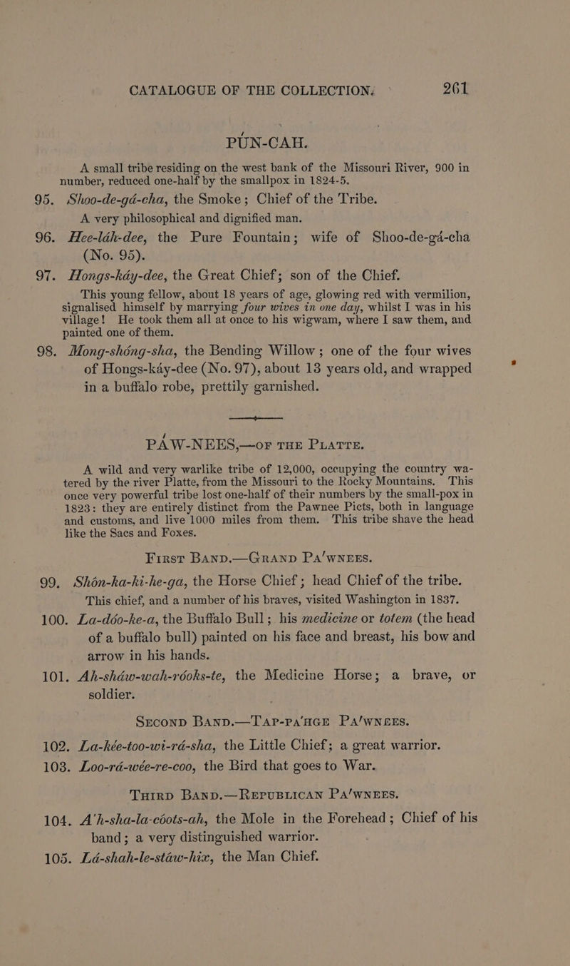 95. 96. OT. 98. 99, CATALOGUE OF THE COLLECTION: 261 PUN-CAH. A small tribe residing on the west bank of the Missouri River, 900 in number, reduced one-half by the smallpox in 1824-5. Shoo-de-gd-cha, the Smoke; Chief of the Tribe. A very philosophical and dignified man. Hee-léh-dee, the Pure Fountain; wife of Shoo-de-gd-cha (No. 95). Hongs-kdéy-dee, the Great Chief; son of the Chief. This young fellow, about 18 years of age, glowing red with vermilion, signalised himself by marrying four wives in one day, whilst I was in his village! He took them all at once to his wigwam, where I saw them, and painted one of them. Mong-shéng-sha, the Bending Willow; one of the four wives of Hongs-kdy-dee (No. 97), about 13 years old, and wrapped in a buffalo robe, prettily garnished. a en PAW-NEES,—or THE PLATTE. A wild and very warlike tribe of 12,000, occupying the country wa- tered by the river Platte, from the Missouri to the Rocky Mountains. This once very powerful tribe lost one-half of their numbers by the small-pox in 1823: they are entirely distinct from the Pawnee Picts, both in language and customs, and live 1000 miles from them. This tribe shave the head like the Sacs and Foxes. First Banp.—Granp Pa’wNEEs. Shon-ha-hi-he-ga, the Horse Chief ; head Chief of the tribe. This chief, and a number of his braves, visited Washington in 1837. La-déo-ke-a, the Buffalo Bull; his medicine or totem (the head of a buffalo bull) painted on his face and breast, his bow and arrow in his hands. Ah-shéw-wah-rooks-te, the Medicine Horse; a brave, or soldier. Sreconp BAND.—TAP-Pa‘HGE PA/wNEES. . Loo-rdé-wée-re-coo, the Bird that goes to War. Tuirp BAND.—REPUBLICAN PA’WNEES. . A'h-sha-la-coots-ah, the Mole in the Forehead ; Chief of his band; a very distinguished warrior.