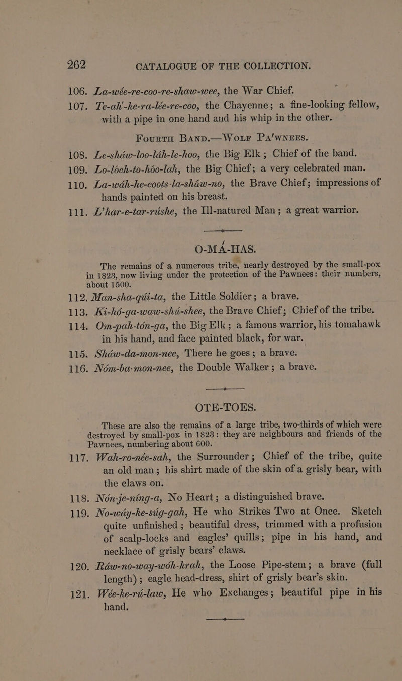 106. La-wée-re-coo-re-shaw-wee, the War Chief. 107. Te-ah'-ke-ra-lée-re-coo, the Chayenne; a fine-looking fellow, with a pipe in one hand and his whip in the other. FourtH Banp.—Wo.ur PaA/wNEEs. 108. Le-shdéw-loo-léh-le-hoo, the Big Elk ; Chief of the band. 109. Lo-loch-to-héo-lah, the Big Chief; a very celebrated man. 110. La-wah-he-coots-la-shaw-no, the Brave Chief; impressions of hands painted on his breast. 111. L’har-e-tar-rishe, the Ill-natured Man; a great warrior. O-MA-HAS. The remains of a numerous tribe, nearly destroyed by the small-pox in 1823, now living under the protection of the Pawnees: their numbers, about 1500. 112. Man-sha-qui-ta, the Little Soldier; a brave. 113. Ki-hé-ga-waw-shi-shee, the Brave Chief; Chief of the tribe. 114. Om-pah-tén-ga, the Big Elk ; a famous warrior, his tomahawk in his hand, and face painted black, for war. 115. Shdw-da-mon-nee, There he goes; a brave. 116. Ném-ba-mon-nee, the Double Walker ; a brave. OTE-TOES. These are also the remains of a large tribe, two-thirds of which were destroyed by small-pox in 1828: they are neighbours and friends of the Pawnees, numbering about 600. 117. Wah-ro-née-sah, the Surrounder; Chief of the tribe, quite an old man; his shirt made of the skin of a grisly bear, with the claws on. 118. Non-je-ning-a, No Heart; a distinguished brave. 119. No-wdy-he-siig-gah, He who Strikes Two at Once. Sketch quite unfinished ; beautiful dress, trimmed with a profusion of scalp-locks and eagles’ quills; pipe in his hand, and necklace of grisly bears’ claws. 120. Rdw-no-way-woh-krah, the Loose Pipe-stem; a brave (full length) ; eagle head-dress, shirt of grisly bear’s skin. 121. Weée-ke-ri-law, He who Exchanges; beautiful pipe in his hand.