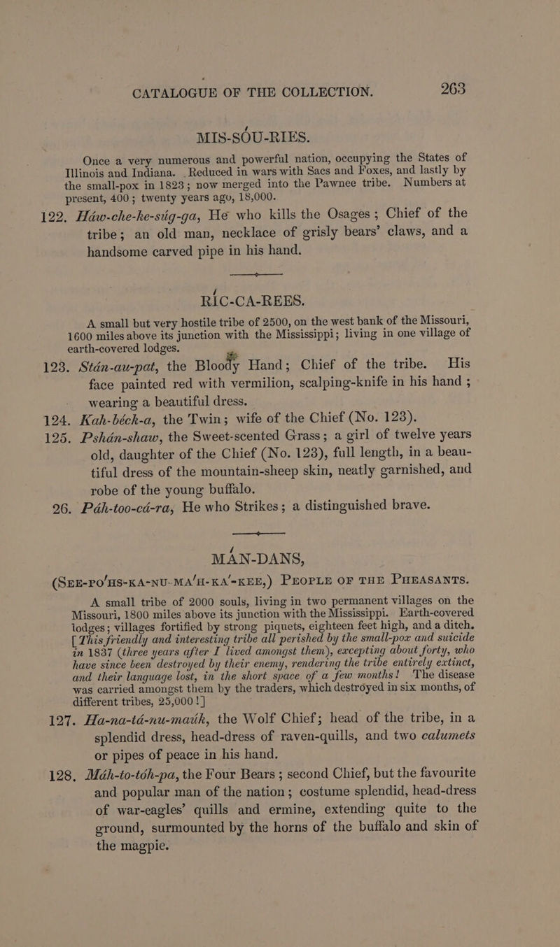 MIS-SOU-RIES. Once a very numerous and powerful nation, occupying the States of Illinois and Indiana. _ Reduced in wars with Sacs and Foxes, and lastly by the small-pox in 1823; now merged into the Pawnee tribe. Numbers at present, 400; twenty years agu, 18,000. 122. Héw-che-ke-stig-ga, We who kills the Osages ; Chief of the tribe; an old man, necklace of grisly bears’ claws, and a handsome carved pipe in his hand. RIC-CA-REES. A small but very hostile tribe of 2500, on the west bank of the Missouri, 1600 miles above its junction with the Mississippi; living in one village of earth-covered lodges. 123. Stdn-au-pat, the Blootly Hand; Chief of the tribe. His face painted red with vermilion, scalping-knife in his hand ; wearing a beautiful dress. 124. Kah-béch-a, the Twin; wife of the Chief (No. 128). 125. Pshdén-shaw, the Sweet-scented Grass; a girl of twelve years old, daughter of the Chief (No. 123), full length, in a beau- tiful dress of the mountain-sheep skin, neatly garnished, and robe of the young buffalo. 26. Péh-too-cd-ra, He who Strikes; a distinguished brave. / MAN-DANS, (SEE-PO/HS-KA-NU-MA/H-KA'-KEE,) PEOPLE OF THE PHEASANTS. A small tribe of 2000 souls, living in two permanent villages on the Missouri, 1800 miles above its junction with the Mississippi. Earth-covered lodges; villages fortified by strong piquets, eighteen feet high, and a ditch. [ This friendly and interesting tribe all perished by the small-pox and suicide in 1837 (three years after I lived amongst them), excepting about forty, who have since been destroyed by their enemy, rendering the tribe entirely extinct, and their language lost, in the short space of a few months! ‘The disease was carried amongst them by the traders, which destroyed in six months, of different tribes, 25,000 ! ] 127. Ha-na-td-nu-mauk, the Wolf Chief; head of the tribe, in a splendid dress, head-dress of raven-quills, and two calumets or pipes of peace in his hand. 128, Méh-to-téh-pa, the Four Bears ; second Chief, but the favourite and popular man of the nation; costume splendid, head-dress of war-eagles’ quills and ermine, extending quite to the ground, surmounted by the horns of the buffalo and skin of the magpie.