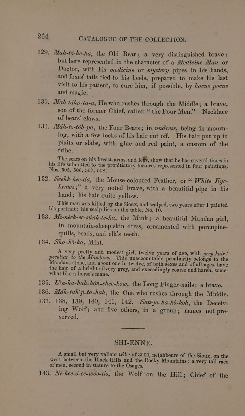 129. Mah-té-he-ha, the Old Bear; a very distinguished brave ; but here represented in the character of a Medicine Man or Doctor, with his medicine or mystery pipes in his hands, and foxes’ tails tied to his heels, prepared to make his last visit to his patient, to cure him, if possible, by hocus pocus and magic. 130. Mah-téhp-ta-a, He who rushes through the Middle; a brave, son of the former Chief, called “ the Four Men.” Necklace of bears’ claws. 131. Mdah-to-toh-pa, the Four Bears; in undress, being in mourn- ing, with a few locks of his hair cut off. His hair put up in plaits or slabs, with glue and red paint, a custom of the tribe. The scars on his breast, arms, and legs, show that he has several times in his life submitted to the propitiatory tortures represented in four paintings, Nos, 505, 506, 507, 508. 132. Seehk-hée-da, the Mouse-coloured Feather, or “ White Eye- brows ;” a very noted brave, with a beautiful pipe in his hand; his hair quite yellow. This man was killed by the Sioux, and scalped, two years after I painted his portrait: his scalp lies on the table, No. 10, 133. Mi-néeh-ee-stink-te-ka, the Mink; a beautiful Mandan girl, in mountain-sheep skin dress, ornamented with porcupine- quills, beads, and elk’s teeth. 134. Sha-ko-ka, Mint. : A very pretty and modest girl, twelve years of age, with grey hair ! peculiar to the Mandans. This unaccountable peculiarity belongs to the Mandans alone, and ahout one in twelve, of both sexes and of all ages, have the hair of a bright silvery grey, and exceedingly coarse and harsh, some- what like a horse’s mane. 135. Un-ha-hah-hén-shee-kow, the Long Finger-nails; a brave. 136. Mah-tah'p-ta-hah, the One who rushes through the Middle. 137, 1388, 139, 140, 141, 142. San-ja-hka-ké-koh, the Deceiv- ing Wolf; and five others, in a group; names not pre- served. SHI-ENNE. A small but very valiant tribe of 3000, neighbours of the Sioux, on the west, between the Black Hills and the Rocky Mountains: a very tall race of men, second in stature to the Osages. 143. IVé-hee-6-ee-wo0-tis, the Wolf on the Hill; Chief of the