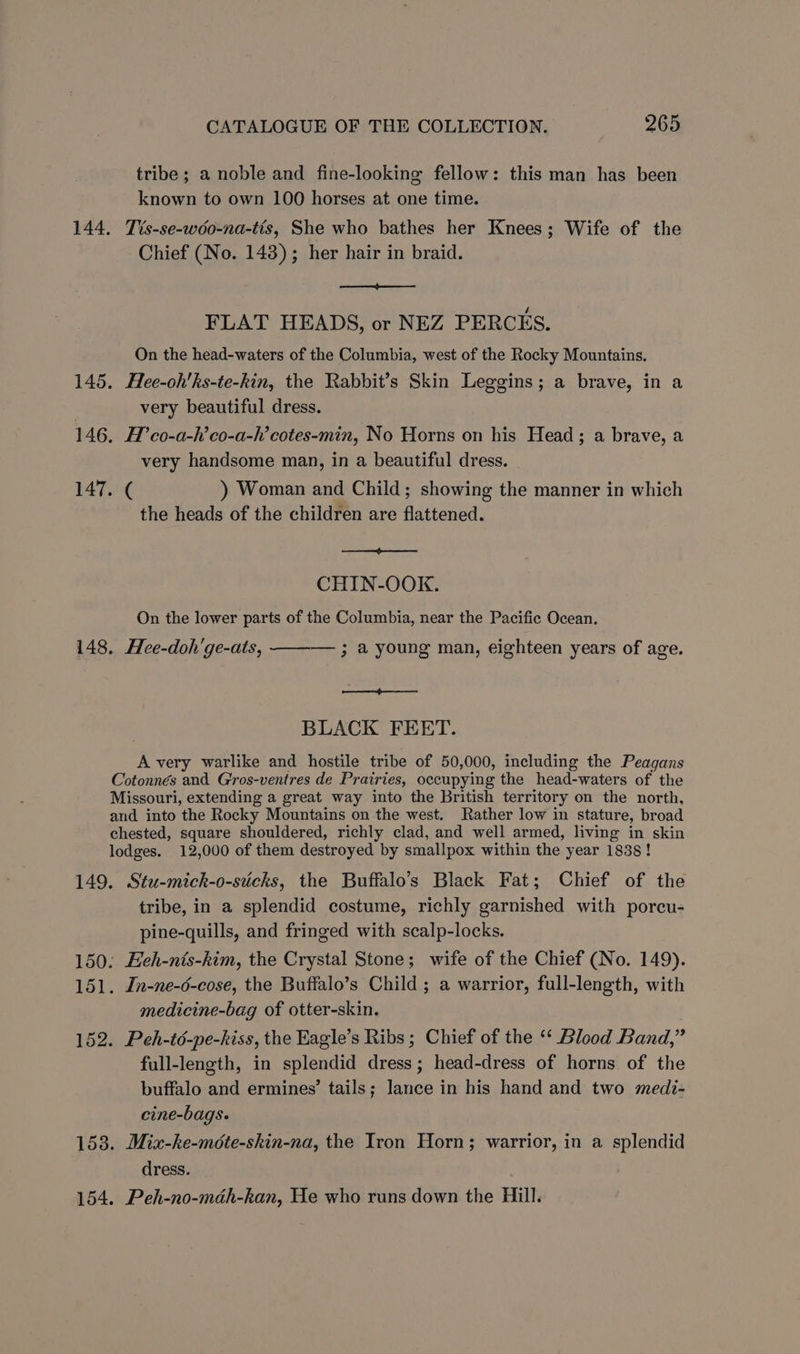 tribe ; a noble and fine-looking fellow: this man has been known to own 100 horses at one time. 144. Tis-se-wdo-na-tis, She who bathes her Knees; Wife of the Chief (No. 148); her hair in braid. FLAT HEADS, or NEZ PERCES. On the head-waters of the Columbia, west of the Rocky Mountains. 145. Hee-oh'ks-te-kin, the Rabbit’s Skin Leggins; a brave, in a , very beautiful dress. 146. H’co-a-h’co-a-h’cotes-min, No Horns on his Head; a brave, a very handsome man, in a beautiful dress. 147. ¢ ) Woman and Child; showing the manner in which the heads of the children are flattened. eae CHIN-OOK. On the lower parts of the Columbia, near the Pacific Ocean. 148. Hee-doh'ge-ats, — 3 a young man, eighteen years of age. ee ee BLACK FEET. A very warlike and hostile tribe of 50,000, including the Peagans Cotonnés and G'ros-ventres de Prairies, occupying the head-waters of the Missouri, extending a great way into the British territory on the north, and into the Rocky Mountains on the west. Rather low in stature, broad chested, square shouldered, richly clad, and well armed, living in skin lodges. 12,000 of them destroyed by smallpox within the year 1838! 149. Stu-mick-o-sticks, the Buffalo’s Black Fat; Chief of the tribe, in a splendid costume, richly garnished with porcu- pine-quills, and fringed with scalp-locks. 150: Heh-nis-kim, the Crystal Stone; wife of the Chief (No. 149). 151. In-ne-6-cose, the Buffalo’s Child ; a warrior, full-length, with medicine-bag of otter-skin. 152. Peh-té-pe-hiss, the Eagle’s Ribs ; Chief of the ‘‘ Blood Band,” full-length, in splendid dress; head-dress of horns of the buffalo and ermines’ tails; lance in his hand and two medi- cine-bags. 1538. Mix-ke-mote-skin-na, the Iron Horn; warrior, in a splendid dress. 154. Peh-no-mdéh-kan, He who runs down the Hill.