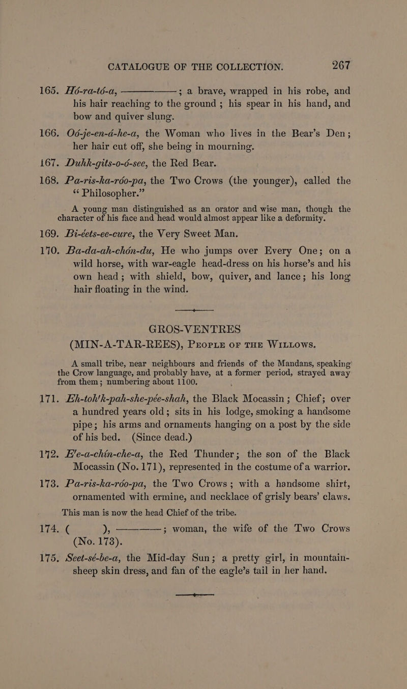 165. Ho-ra-té-a, ; a brave, wrapped in his robe, and his hair reaching to the ground ; his spear in his hand, and bow and quiver slung. 166. Od-je-en-d-he-a, the Woman who lives in the Bear’s Den; her hair cut off, she being in mourning. 167. Duhk-gits-o-6-see, the Red Bear. 168. Pa-ris-ka-rdo-pa, the Two Crows (the younger), called the *¢ Philosopher.” A young man distinguished as an orator and wise man, though the character of his face and head would almost appear like a deformity. 169. Bi-éets-ee-cure, the Very Sweet Man. 170. Ba-da-ah-chén-du, He who jumps over Every One; on a wild horse, with war-eagle head-dress on his horse’s and his own head; with shield, bow, quiver, and lance; his long hair floating in the wind. GROS-VENTRES (MIN-A-TAR-REES), Prorie oF THE WILLOWS. A small tribe, near neighbours and friends of the Mandans, speaking’ the Crow language, and probably have, at a former period, strayed away from them; numbering about 1100. 171. Eh-toh’k-pah-she-pée-shah, the Black Mocassin ; Chief; over a hundred years old; sits in his lodge, srokine a handsome pipe; his arms and ornaments hanging on a post by the side of his bed. (Since dead.) 172. H’e-a-chin-che-a, the Red Thunder; the son of the Black Mocassin (No. 171), represented in the costume of a warrior. 173. Pa-ris-ka-rdo-pa, the Two Crows; with a handsome shirt, ornamented with ermine, and necklace of grisly bears’ claws. This man is now the head Chief of the tribe. 174. ( ), ——-——-; woman, the wife of the Two Crows (No. 178). 175, Seet-sé-be-a, the Mid-day Sun; a pretty girl, in mountain- sheep skin dress, and fan of the eagle’s tail in her hand. see eeaneerss