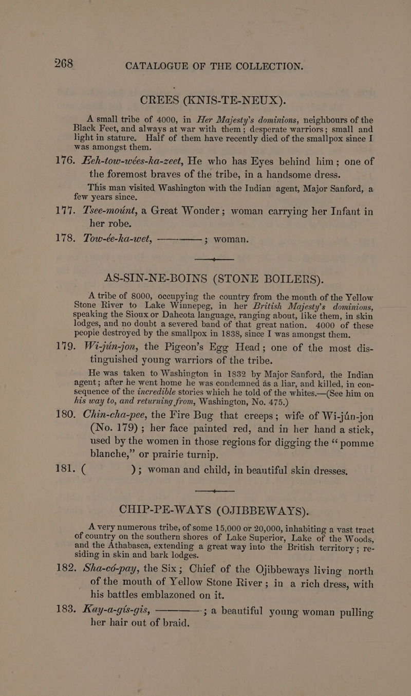 CREES (KNIS-TE-NEUX). A small tribe of 4000, in Her Majesty’s dominions, neighbours of the Black Feet, and always at war with them; desperate warriors ; small and light in stature. Half of them have recently died of the smallpox since I was amongst them. 176. Eeh-tow-wées-ka-zeet, He who has Eyes behind him; one of the foremost braves of the tribe, in a handsome dress. This man visited Washington with the Indian agent, Major Sanford, a few years since. 177. Tsee-motnt, a Great Wonder; woman carrying her Infant in her robe. 178. Tow-ée-ka-wet, ——--—— ; woman. a AS-SIN-NE-BOINS (STONE BOILERS). A tribe of 8000, occupying the country from the mouth of the Yellow Stone River to Lake Winnepeg, in her British Majesty’s dominions, speaking the Sioux or Dahcota language, ranging about, like them, in skin lodges, and no doubt a severed band of that great nation. 4000 of these people destroyed by the smallpox in 1838, since I was amongst them. 179. Wi-jrin-jon, the Pigeon’s Egg Head; one of the most dis- tinguished young warriors of the tribe. He was taken to Washington in 1832 by Major Sanford, the Indian agent; after he went home he was condemned 4s a liar, and killed, in con- sequence of the incredible stories which he told of the whites.—(See him on his way to, and returning from, Washington, No. 475.) 180. Chin-cha-pee, the Fire Bug that creeps; wife of Wi-jin-jon (No. 179); her face painted red, and in her hand a stick, used by the women in those regions for digging the “ pomme blanche,” or prairie turnip. £31.-'( ); woman and child, in beautiful skin dresses, pa ES CHIP-PE-WAYS (OJIBBEWAYS). A very numerous tribe, of some 15,000 or 20,000, inhabiting a vast tract of country on the southern shores of Lake Superior, Lake of the Woods, and the Athabasca, extending a great way into the British territory ; re- siding in skin and bark lodges. 182, Sha-ed-pay, the Six; Chief of the Ojibbeways living north of the mouth of Yellow Stone River; in a rich dress, with his battles emblazoned on it. 183. Kay-a-gis-gis, ————-; a beautiful young woman pulling her hair out of braid.