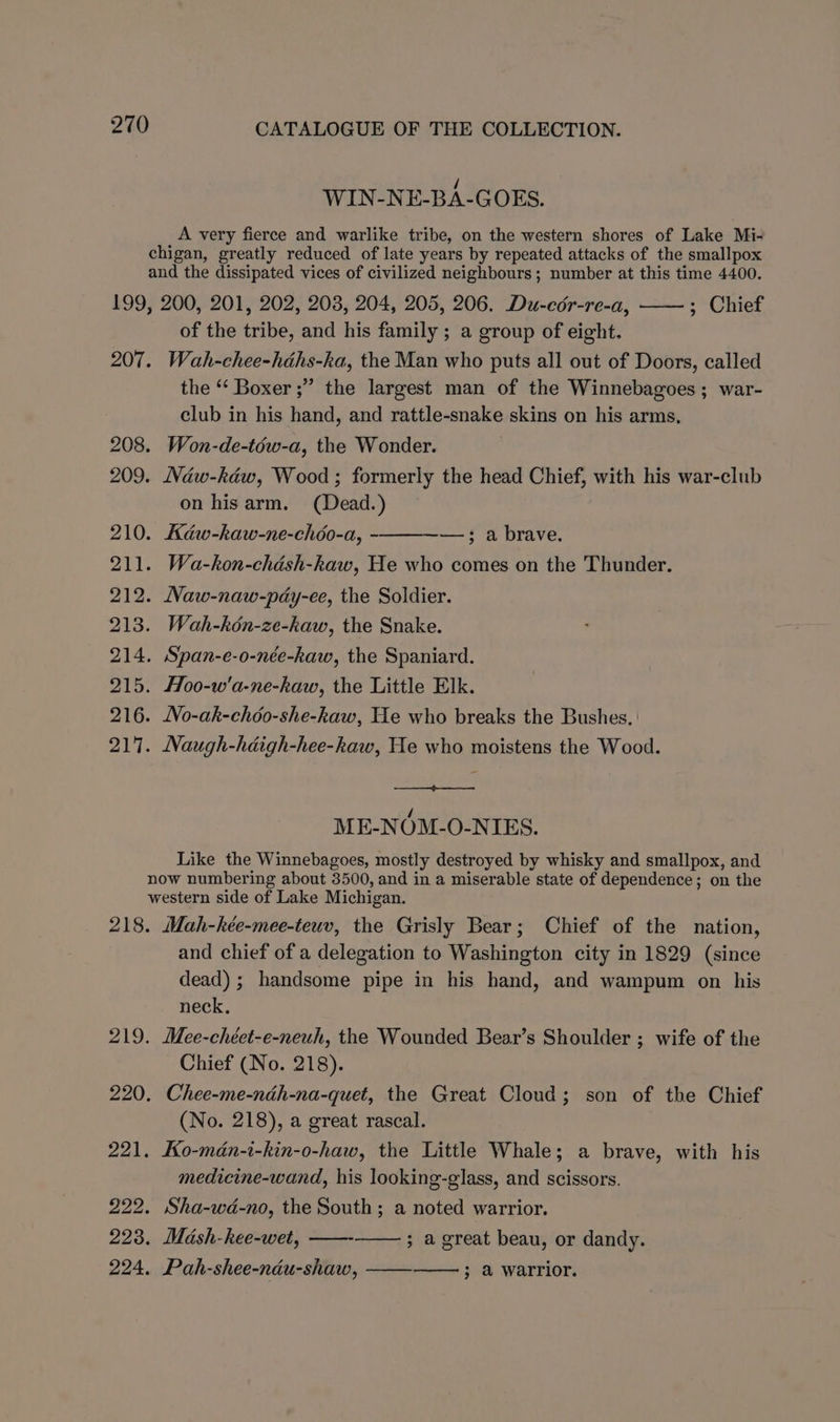 WIN-NE-BA-GOES. A very fierce and warlike tribe, on the western shores of Lake Mi- chigan, greatly reduced of late years by repeated attacks of the smallpox and the dissipated vices of civilized neighbours; number at this time 4400. 199, 200, 201, 202, 203, 204, 205, 206. Du-cér-re-a, ; Chief of the tribe, and his family ; a group of eight. 207. Wah-chee-héhs-ka, the Man who puts all out of Doors, called the ‘‘ Boxer ;” the largest man of the Winnebagoes ; war- club in his hand, and rattle-snake skins on his arms, 208. Won-de-téw-a, the Wonder. 209. Naw-kéw, Wood; formerly the head Chief, with his war-club on hisarm. (Dead.) 210. Kdaw-kaw-ne-chéo-a, -——--—; a brave. 211. Wa-kon-chash-kaw, He who comes on the Thunder. 212. Naw-naw-pdy-ee, the Soldier. 213. Wah-kén-ze-kaw, the Snake. 214. Span-e-o-née-haw, the Spaniard. 215. Hoo-w'a-ne-hkaw, the Little Elk. 216. No-ak-chéo-she-kaw, He who breaks the Bushes. 217. Naugh-hdigh-hee-kaw, He who moistens the Wood. ME-NOM-O-NIES. Like the Winnebagoes, mostly destroyed by whisky and smallpox, and now numbering about 3500, and in a miserable state of dependence; on the western side of Lake Michigan. 218. Mah-kée-mee-teuv, the Grisly Bear; Chief of the nation, and chief of a delegation to Washington city in 1829 (since dead) ; handsome pipe in his hand, and wampum on his neck, 219. Mee-chéet-e-neuh, the Wounded Bear’s Shoulder ; wife of the Chief (No. 218). 220. Chee-me-ndh-na-quet, the Great Cloud; son of the Chief (No. 218), a great rascal. 221. Ko-mdn-i-kin-o-haw, the Little Whale; a brave, with his medicine-wand, his looking-glass, and scissors. 222. Sha-wd-no, the South ; a noted warrior. 223. Madsh-hee-wet, ——- 224. Pah-shee-néu-shaw, ; a great beau, or dandy. 3 @ warrior.