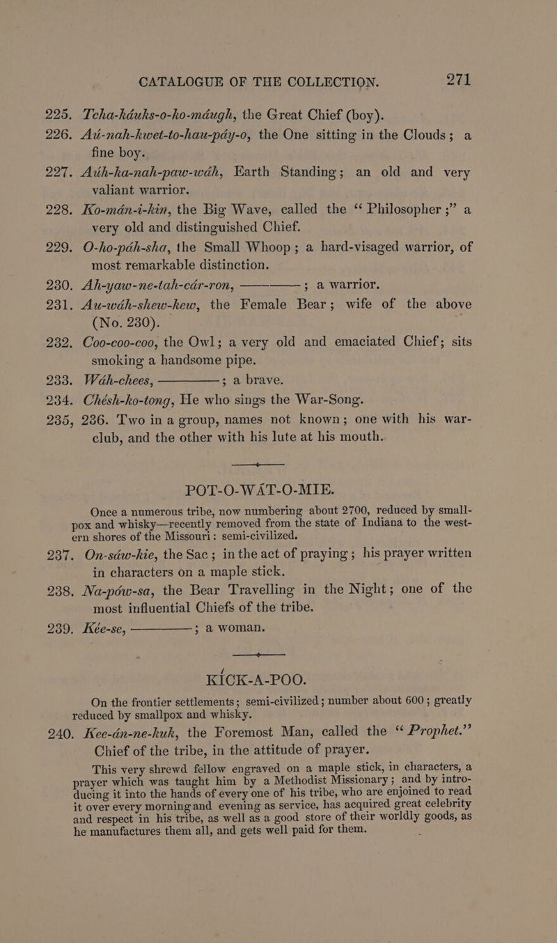 225. Tcha-kduks-o-hko-méugh, the Great Chief (boy). 226. Ad-nah-kwet-to-hau-pdy-o, the One sitting in the Clouds; a fine boy. 227. Arih-ka-nah-paw-wéh, Earth Standing; an old and very valiant warrior. 228. Ko-mdn-i-kin, the Big Wave, called the “ Philosopher ;” a very old and distinguished Chief. 229. O-ho-pdéh-sha, the Small Whoop; a hard-visaged warrior, of most remarkable distinction. 230. Ah-yaw-ne-tah-cér-ron, ——— 3 a warrior. 231. Au-wah-shew-kew, the Female Bear ; wife of the above (No. 280). 232. Coo-coo-coo, the Owl; a very old and emaciated Chief; sits smoking a handsome pipe. 233. Wah-chees, —————; a brave. 234. Chésh-ko-tong, He who sings the War-Song. 235, 226. Two in a group, names not known; one with his war- club, and the other with his lute at his mouth. POT-O-WAT-O-MIE. Once a numerous tribe, now numbering about 2700, reduced by small- pox and whisky—recently removed from the state of Indiana to the west- ern shores of the Missouri: semi-civilized. 237. On-sdw-kie, the Sac; in the act of praying; his prayer written in characters on a maple stick. 238. Na-pdw-sa, the Bear Travelling in the Night; one of the most influential Chiefs of the tribe. 239. Keée-se, ; a woman. KICK-A-POO. On the frontier settlements; semi-civilized ; number about 600; greatly reduced by smallpox and whisky. 240, Kee-dn-ne-huk, the Foremost Man, called the “ Prophet.’ Chief of the tribe, in the attitude of prayer. This very shrewd fellow engraved on a maple stick, in characters, a prayer which was taught him by a Methodist Missionary; and by intro- ducing it into the hands of every one of his tribe, who are enjoined to read it over every morning and evening as service, has acquired great celebrity and respect in his tribe, as well as a good store of their worldly goods, as he manufactures them all, and gets well paid for them.