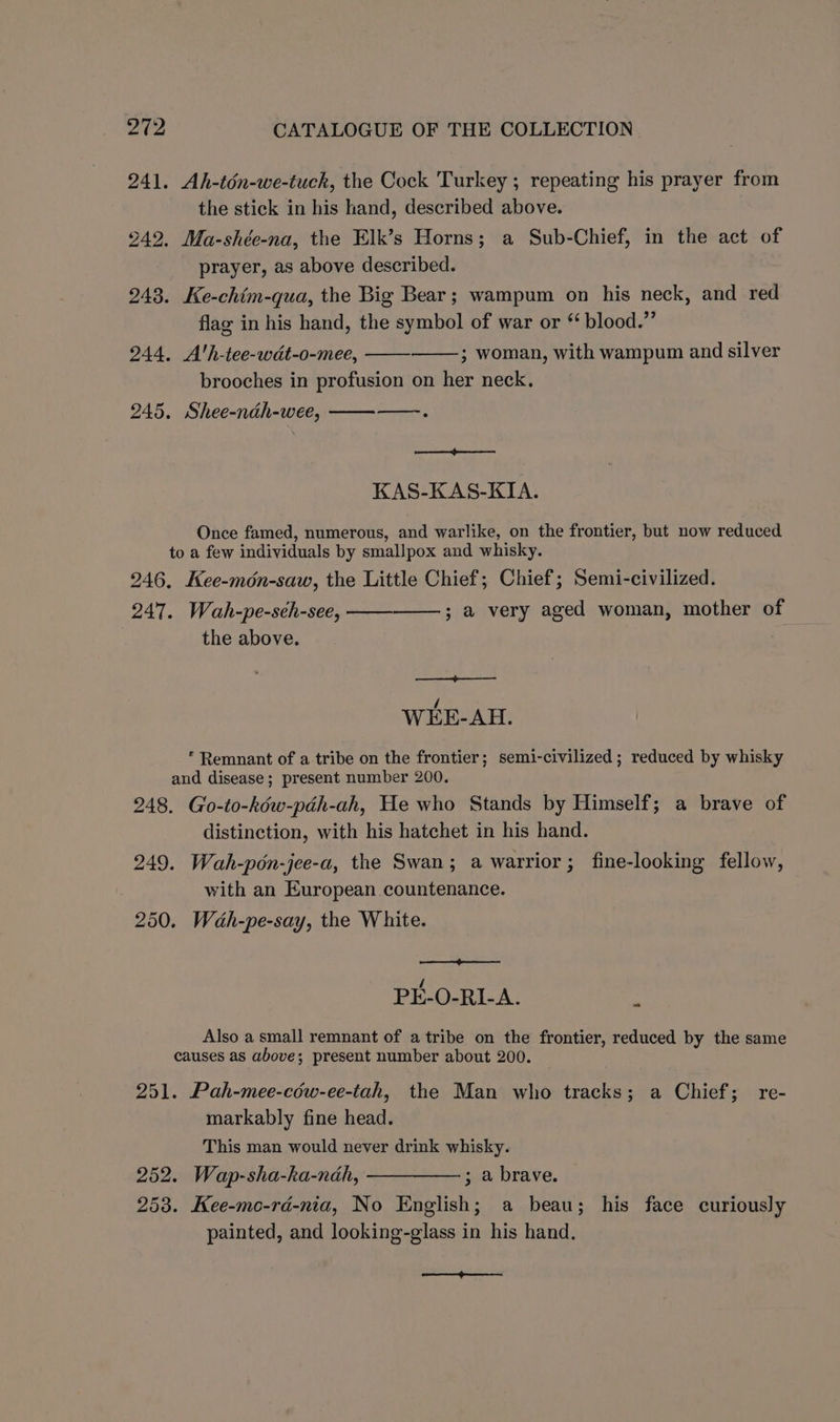 241. Ah-tén-we-tuck, the Cock Turkey ; repeating his prayer from | the stick in his hand, described above. 242. Ma-shée-na, the Elk’s Horns; a Sub-Chief, in the act of prayer, as above described. 248. Ke-chim-qua, the Big Bear; wampum on his neck, and red flag in his hand, the symbol of war or “ blood.” 244. A'h-tee-wdt-o-mee, ; woman, with wampum and silver brooches in profusion on her neck. 245. Shee-ndh-wee, —.. a KAS-KAS-KIA. Once famed, numerous, and warlike, on the frontier, but now reduced to a few individuals by smallpox and whisky. 246, Kee-mén-saw, the Little Chief; Chief; Semi-civilized. 247. Wah-pe-seh-see, the above. ; a very aged woman, mother of WEE-AH. * Remnant of a tribe on the frontier; semi-civilized ; reduced by whisky and disease; present number 200. 248. Go-to-kéw-pdh-ah, He who Stands by Himself; a brave of distinction, with his hatchet in his hand. 249. Wah-pén-jee-a, the Swan; a warrior; fine-looking fellow, with an European countenance. 250. Wah-pe-say, the White. PE-O-RI-A. Also a small remnant of a tribe on the frontier, reduced by the same causes as above; present number about 200. ~ 251. Pah-mee-céw-ee-tah, the Man who tracks; a Chief; re- markably fine head. This man would never drink whisky. 252. Wap-sha-ka-ndah, 253. Kee-mo-rd-nia, No English; a beau; his face curiously painted, and looking-glass in his hand. ; a brave. a