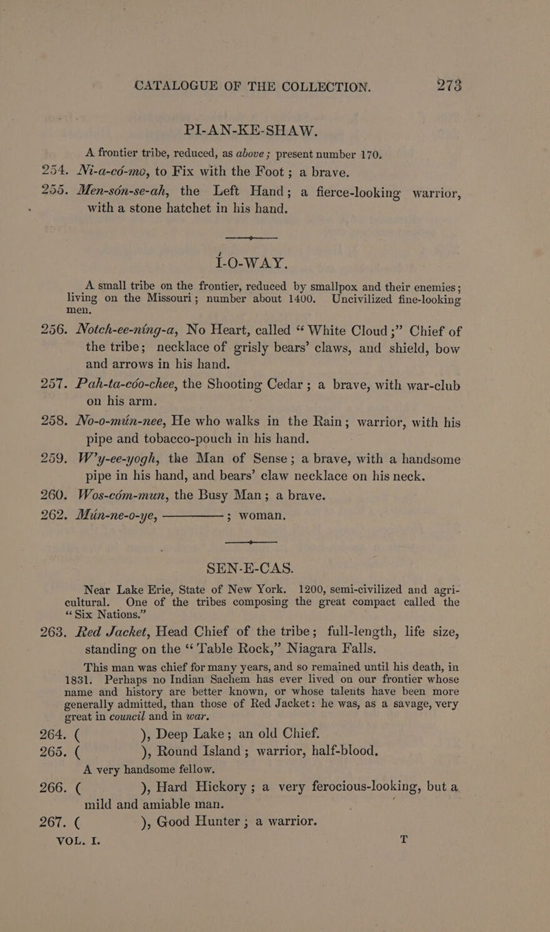 PI-AN-KE-SHAW. A frontier tribe, reduced, as above ; present number 170. 254. Ni-a-cd-mo, to Fix with the Foot ; a brave. 255. Men-sdn-se-ah, the Left Hand; a fierce-looking warrior, with a stone hatchet in his hand. 1-O-WAY. A small tribe on the frontier, reduced by smallpox and their enemies ; living on the Missouri; number about 1400. Uncivilized fine-looking men. 256. Notch-ee-ning-a, No Heart, called “‘ White Cloud ;” Chief of the tribe; necklace of grisly bears’ claws, and shield, bow and arrows in his hand. 257. Pah-ta-coo-chee, the Shooting Cedar ; a brave, with war-club on his arm. 258. JVo-0-min-nee, We who walks in the Rain; warrior, with his pipe and tobacco-pouch in his hand. 259. W’y-ee-yogh, the Man of Sense; a brave, with a handsome pipe in his hand, and bears’ claw necklace on his neck. 260. Wos-cdm-mun, the Busy Man; a brave. 262. Min-ne-o-ye, ————— ; woman. SEN-E-CAS. Near Lake Erie, State of New York. 1200, semi-civilized and agri- cultural. One of the tribes composing the great compact called the ‘Six Nations.” 263. Red Jacket, Head Chief of the tribe; full-length, life size, standing on the ‘‘ Table Rock,” Niagara Falls. This man was chief for many years, and so remained until his death, in 1831. Perhaps no Indian Sachem has ever lived on our frontier whose name and history are better known, or whose taleuts have been more generally admitted, than those of Red Jacket: he was, as a savage, very great in council and in war. 264. ( ), Deep Lake; an old Chief. 265. ( ), Round Island ; warrior, half-blood., A very handsome fellow. 266. ( ), Hard Hickory ; a very ferocious-looking, but a mild and amiable man. eo. ), Good Hunter ; a warrior. VOL. I. T