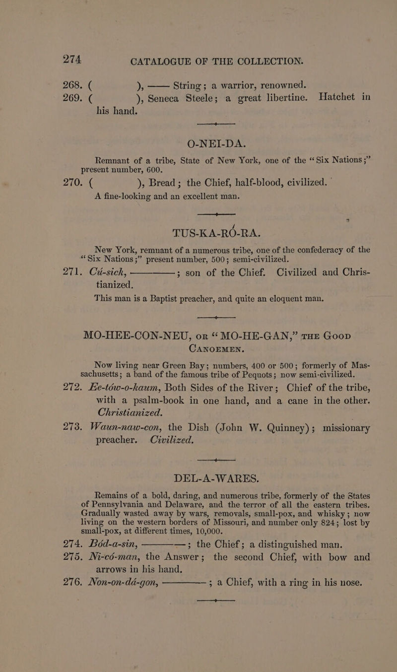268. ( »; String ; a warrior, renowned. 269. ( ), Seneca Steele; a great libertine. Hatchet in his hand. O-NEI-DA. Remnant of a tribe, State of New York, one of the “Six Nations ;” present number, 600. 270. ( ), Bread ; the Chief, half-blood, civilized. A fine-looking and an excellent man. EE TUS-KA-RO-RA. New York, remnant of a numerous tribe, one of the confederacy of the “Six Nations ;” present number, 500; semi-civilized. 271. Ciu-sickh, ; son of the Chief. Civilized and Chris- tianized. This man is a Baptist preacher, and quite an eloquent man. EE MO-HEE-CON-NEU, or “ MO-HE-GAN,” THE Goop CANOEMEN, Now living near Green Bay; numbers, 400 or 500; formerly of Mas- sachusetts; a band of the famous tribe of Pequots; now semi-civilized. 272. Ee-téw-o-kaum, Both Sides of the River; Chief of the tribe, with a psalm-book in one hand, and a cane in the other. Christianized. : 273. Waun-naw-con, the Dish (John W. Quinney); missionary preacher. Civilized. DEL-A-W ARES. Remains of a bold, daring, and numerous tribe, formerly of the States of Pennsylvania and Delaware, and the terror of all the eastern tribes. Gradually wasted away by wars, removals, small-pox, and whisky ; now living on the western borders of Missouri, and number only 824; lost by small-pox, at different times, 10,000. 274. Bod-a-sin, —; the Chief; a distinguished man. 275. Ni-co-man, the Answer; the second Chief, with bow and arrows in his hand. 276. Non-on-dd-gon, —————— ; a Chief, with a ring in his nose. —EE