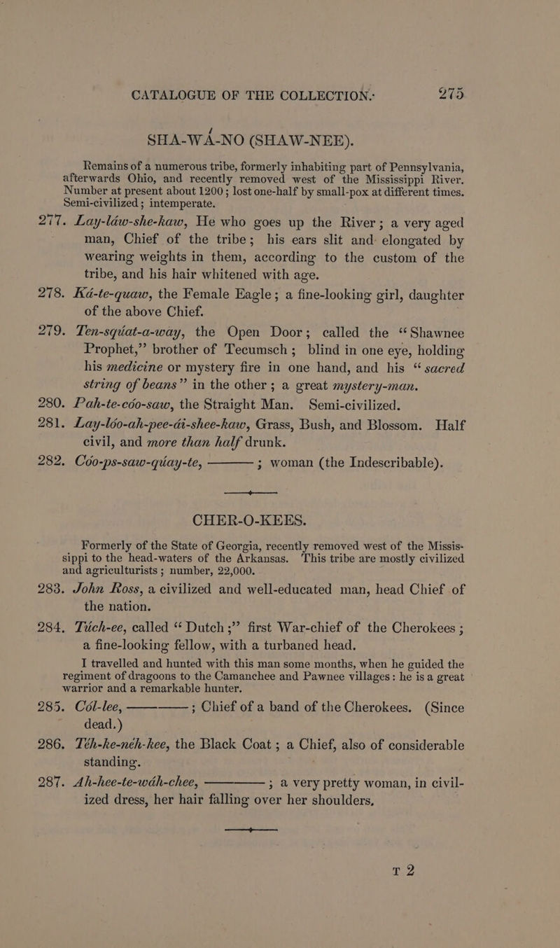 SHA-WA-NO (SHAW-NEE). Remains of a numerous tribe, formerly inhabiting part of Pennsylvania, afterwards Ohio, and recently removed west of the Mississippi River. Number at present about 1200; lost one-half by small-pox at different times. Semi-civilized ; intemperate. 277. Lay-léw-she-kaw, He who goes up the River; a very aged man, Chief of the tribe; his ears slit and elongated by wearing weights in them, according to the custom of the tribe, and his hair whitened with age. 278. Kd-te-quaw, the Female Eagle; a fine-looking girl, daughter of the above Chief. 279. Ten-squat-a-way, the Open Door; called the “Shawnee Prophet,” brother of Tecumsch ; blind in one eye, holding his medicine or mystery fire in one hand, and his “ sacred string of beans” in the other ; a great mystery-man. 280. Pah-te-cdo-saw, the Straight Man. Semi-civilized. 281. Lay-léo-ah-pee-di-shee-kaw, Grass, Bush, and Blossom. Half civil, and more than half drunk. 282. Coo-ps-saw-quay-te, ——— ; woman (the Indescribable). CHER-O-KEES. Formerly of the State of Georgia, recently removed west of the Missis- sippi to the head-waters of the Arkansas. This tribe are mostly civilized and agriculturists ; number, 22,000. 283. John Koss, a civilized and well-educated man, head Chief of the nation. 284. Trich-ee, called “ Dutch ;” first War-chief of the Cherokees ; a fine-looking fellow, with a turbaned head. I travelled and hunted with this man some months, when he guided the regiment of dragoons to the Camanchee and Pawnee villages: he isa great warrior and a remarkable hunter. 285. Col-lee, ; Chief of a band of the Cherokees. (Since dead.) 286. Tth-ke-neh-kee, the Black Coat ; a Chief, also of considerable standing. bce 287. Ah-hee-te-wdh-chee, 3 avery pretty woman, in civil- ized dress, her hair falling over her shoulders, ee Te