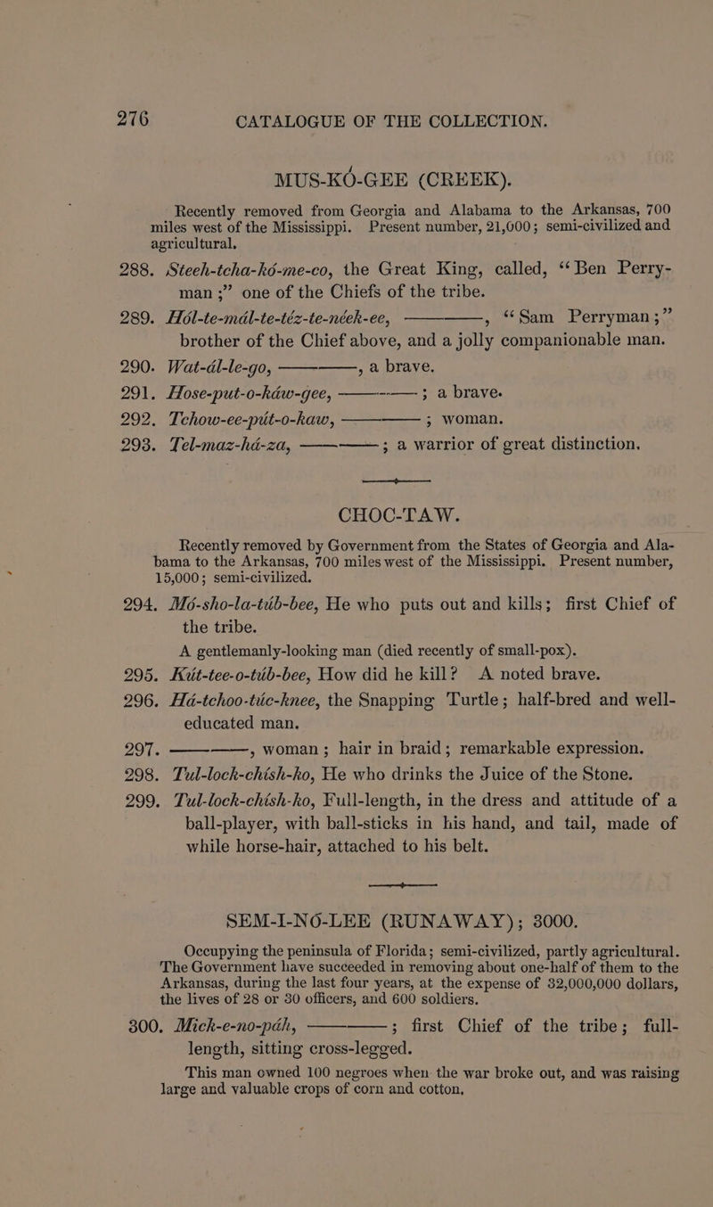 MUS-KO-GEE (CREEK). Recently removed from Georgia and Alabama to the Arkansas, 700 miles west of the Mississippi. Present number, 21,000; semi-civilized and agricultural. 288. Steeh-tcha-ké-me-co, the Great King, called, ‘‘ Ben Perry- man ;” one of the Chiefs of the tribe. 289. Ho6l-te-mdl-te-téz-te-néek-ee, ‘Sam Perryman ;”’ brother of the Chief above, and a jolly companionable man. 290. Wat-dl-le-go, , a brave. 291. Hose-put-o-kaw-gee, ——— ; a brave. 292. Tchow-ee-put-o-kaw, —— ; woman. 293. Tel-maz-ha-za, ; a warrior of great distinction. CHOC-TAW. Recently removed by Government from the States of Georgia and Ala- bama to the Arkansas, 700 miles west of the Mississippi. Present number, 15,000; semi-civilized. 294, Mo-sho-la-tub-bee, He who puts out and kills; first Chief of the tribe. A gentlemanly-looking man (died recently of small-pox). 295. Kuit-tee-o-tuib-bee, How did he kill? A noted brave. 296. Ha-tchoo-tuc-knee, the Snapping Turtle; half-bred and well- educated man. re , woman ; hair in braid; remarkable expression. 298. Tul-lock-chish-ko, He who drinks the Juice of the Stone. 299. Tul-lock-chish-ko, Full-length, in the dress and attitude of a ball-player, with ball-sticks in his hand, and tail, made of while horse-hair, attached to his belt. SEM-I-NO-LEE (RUNAWAY); 8000. Occupying the peninsula of Florida; semi-civilized, partly agricultural. The Government have succeeded in removing about one-half of them to the Arkansas, during the last four years, at the expense of 32,000,000 dollars, the lives of 28 or 80 officers, and 600 soldiers. 300. Mick-e-no-pch, ; first Chief of the tribe; full- length, sitting cross-legged. This man owned 100 negroes when the war broke out, and was raising large and valuable crops of corn and cotton.