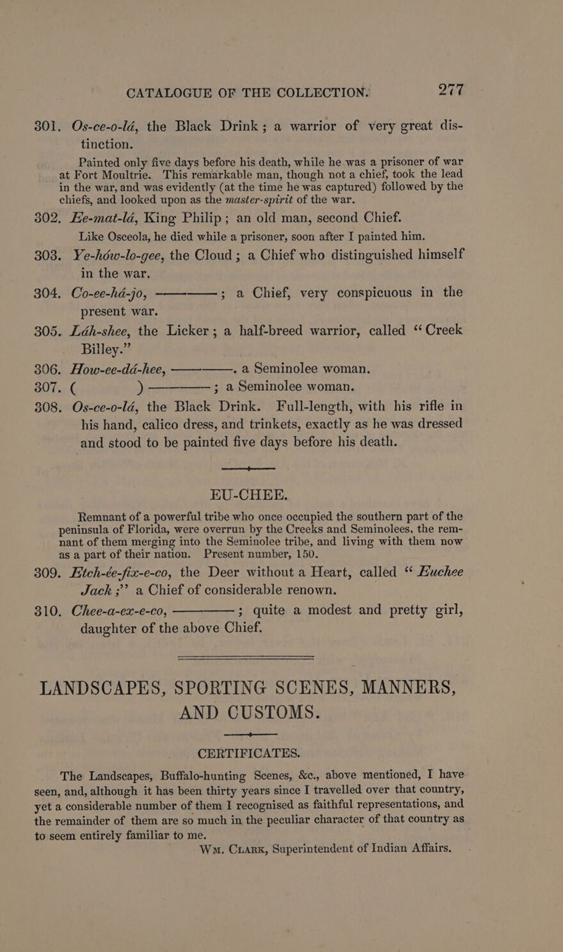 ~ 301. Os-ce-o-ld, the Black Drink ; a warrior of very great dis- tinction. Painted only five days before his death, while he was a prisoner of war at Fort Moultrie. This remarkable man, though not a chief, took the lead in the war, and was evidently (at the time he was captured) followed by the chiefs, and looked upon as the master-spirit of the war. 302. He-mat-lé, King Philip; an old man, second Chief. Like Osceola, he died while a prisoner, soon after I painted him. 303. Ye-hdw-lo-gee, the Cloud ; a Chief who distinguished himself in the war. 304. Co-ee-hda-jo, present war. 305. Ldh-shee, the Licker ; a half-breed warrior, called ‘‘ Creek Billey.” 306. How-ee-dd-hee, . a Seminolee woman. 307. ( ) ; a Seminolee woman. 308. Os-ce-o-ld, the Black Drink. Full-length, with his rifle in his hand, calico dress, and trinkets, exactly as he was dressed and stood to be painted five days before his death. —,; a Chief, very conspicuous in the EU-CHEE. Remnant of a powerful tribe who once occupied the southern part of the peninsula of Florida, were overrun by the Creeks and Seminolees, the rem- nant of them merging into the Seminolee tribe, and living with them now as a part of their nation. Present number, 150. 309. Etch-ée-fix-e-co, the Deer without a Heart, called “ Huchee Jack ;’’? a Chief of considerable renown. 810. Chee-a-ex-e-co, 3 quite a modest and pretty girl, daughter of the above Chief. LANDSCAPES, SPORTING SCENES, MANNERS, AND CUSTOMS. CERTIFICATES. The Landscapes, Buffalo-hunting Scenes, &c., above mentioned, I have seen, and, although it has been thirty years since I travelled over that country, yet a considerable number of them I recognised as faithful representations, and the remainder of them are so much in the peculiar character of that country as to seem entirely familiar to me. Wm. Crarx, Superintendent of Indian Affairs.