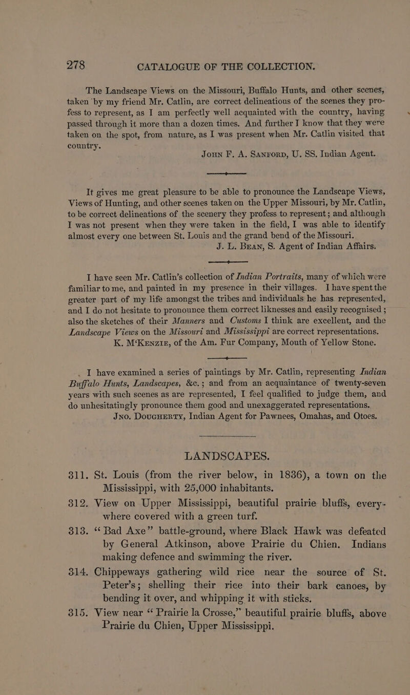 The Landscape Views on the Missouri, Buffalo Hunts, and other scenes, taken ‘by my friend Mr. Catlin, are correct delineatious of the scenes they pro- fess to represent, as I am perfectly well acquainted with the country, having passed through it more than a dozen times. And further I know that they were taken on the spot, from nature, as I was present when Mr. Catlin visited that country. Joun F, A. Sanrorp, U. SS. Indian Agent. a It gives me great pleasure to be able to pronounce the Landscape Views, Views of Hunting, and other scenes taken on the Upper Missouri, by Mr. Catlin, to be correct delineations of the scenery they profess to represent; and although I was not present when they were taken in the field, I was able to identify almost every one between St. Louis and the grand bend of the Missouri. J. L. Bean, 8. Agent of Indian Affairs. a ca) I have seen Mr. Catlin’s collection of Indian Portraits, many of which were familiar to me, and painted in my presence in their villages. I have spent the greater part of my life amongst the tribes and individuals he has. represented, and I do not hesitate to pronounce them correct liknesses and easily recognised ; also the sketches of their Manners and Customs I think are excellent, and the Landscape Views on the Missouri and Mississippi are correct representations. K. M‘Kenzie, of the Am. Fur Company, Mouth of Yellow Stone. eS . I have examined a series of paintings by Mr. Catlin, representing Indian Buffalo Hunts, Landscapes, &c.; and from an acquaintance of twenty-seven years with such scenes as are represented, I feel qualified to judge them, and do unhesitatingly pronounce them good and unexaggerated representations. Jno. DoucHERTY, Indian Agent for Pawnees, Omahas, and Otoes. LANDSCAPES. 311. St. Louis (from the river below, in 18386), a town on the Mississippi, with 25,000 inhabitants. 312. View on Upper Mississippi, beautiful prairie bluffs, every- where covered with a green turf. 313. ‘* Bad Axe” battle-ground, where Black Hawk was defeated by General Atkinson, above Prairie du Chien. Indians making defence and swimming the river. 314. Chippeways gathering wild rice near the source of St. Peter’s; shelling their rice into their bark canoes, by bending it over, and whipping it with sticks. 315. View near ‘ Prairie la Crosse,” beautiful prairie bluffs, above Prairie du Chien, Upper Mississippi.