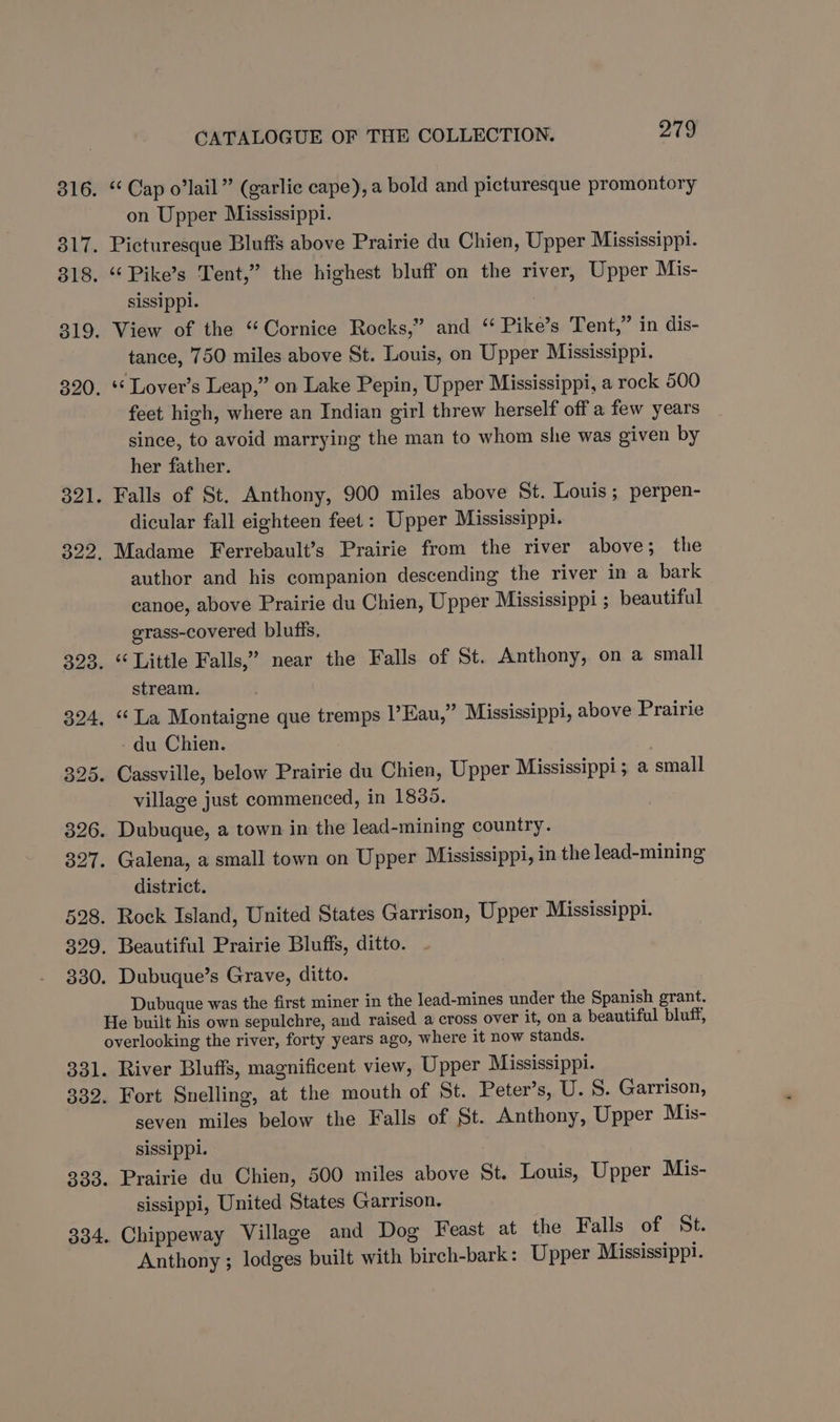 ‘¢ Cap o’lail” (garlic cape), a bold and picturesque promontory on Upper Mississippi. Picturesque Bluffs above Prairie du Chien, Upper Mississippi. ‘‘Pike’s Tent,” the highest bluff on the river, Upper Mis- sissippl. View of the “Cornice Rocks,” and “ Pike’s Tent,” in dis- tance, 750 miles above St. Louis, on Upper Mississippi. ‘ Lover’s Leap,” on Lake Pepin, Upper Mississippi, a rock 500 feet high, where an Indian girl threw herself off a few years since, to avoid marrying the man to whom she was given by her father. Falls of St. Anthony, 900 miles above St. Louis; perpen- dicular fall eighteen feet: Upper Mississippi. Madame Ferrebault’s Prairie from the river above; the author and his companion descending the river in a bark canoe, above Prairie du Chien, Upper Mississippi ; beautiful grass-covered bluffs, stream. du Chien. village just commenced, in 1830. district. Dubuque was the first miner in the lead-mines under the Spanish grant. River Bluffs, magnificent view, Upper Mississippi. Fort Snelling, at the mouth of St. Peter’s, U. S. Garrison, seven miles below the Falls of St. Anthony, Upper Mis- sissippl. Prairie du Chien, 500 miles above St. Louis, Upper Mis- sissippi, United States Garrison. Chippeway Village and Dog Feast at the Falls of St. Anthony ; lodges built with birch-bark: Upper Mississippi.