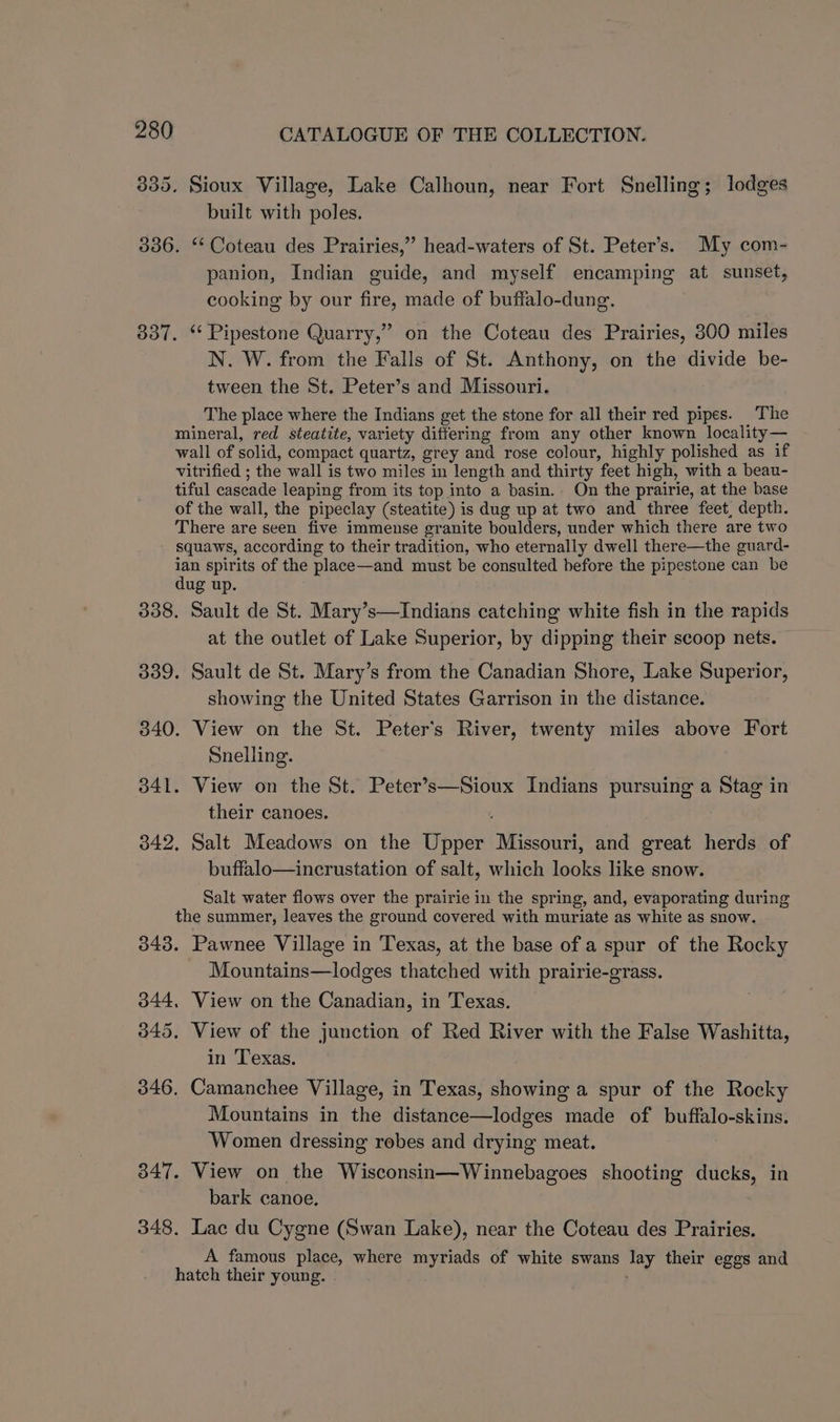 835. Sioux Village, Lake Calhoun, near Fort Snelling; lodges built with poles. 336. ‘‘ Coteau des Prairies,” head-waters of St. Peter’s. My com- panion, Indian guide, and myself encamping at sunset, cooking by our fire, made of buffalo-dung. 337. “ Pipestone Quarry,” on the Coteau des Prairies, 300 miles N. W. from the Falls of St. Anthony, on the divide be- tween the St. Peter’s and Missouri. The place where the Indians get the stone for all their red pipes. The mineral, red steatite, variety differing from any other known locality— wall of solid, compact quartz, grey and rose colour, highly polished as if vitrified ; the wall is two miles in length and thirty feet high, with a beau- tiful cascade leaping from its top into a basin. On the prairie, at the base of the wall, the pipeclay (steatite) is dug up at two and three feet, depth. There are seen five immense granite boulders, under which there are two squaws, according to their tradition, who eternally dwell there—the guard- me spirits of the place—and must be consulted before the pipestone can be ug up. 338. Sault de St. Mary’s—Indians catching white fish in the rapids at the outlet of Lake Superior, by dipping their scoop nets. 339. Sault de St. Mary’s from the Canadian Shore, Lake Superior, showing the United States Garrison in the distance. 340. View on the St. Peter's River, twenty miles above Fort Snelling. 341. View on the St. Peter’s—Sioux Indians pursuing a Stag in their canoes. 342, Salt Meadows on the Upper Missouri, and great herds of buffalo—incrustation of salt, which looks like snow. Salt water flows over the prairie in the spring, and, evaporating during the summer, leaves the ground covered with muriate as white as snow. 343. Pawnee Village in Texas, at the base of a spur of the Rocky Mountains—lodges thatched with prairie-grass. 344, View on the Canadian, in Texas. 3845. View of the junction of Red River with the False Washitta, in Texas. 346. Camanchee Village, in Texas, showing a spur of the Rocky Mountains in the distance—lodges made of buffalo-skins. Women dressing robes and drying meat. 347. View on the Wisconsin—Winnebagoes shooting ducks, in bark canoe. | 348. Lac du Cygne (Swan Lake), near the Coteau des Prairies. A famous place, where myriads of white swans lay their eggs and hatch their young.