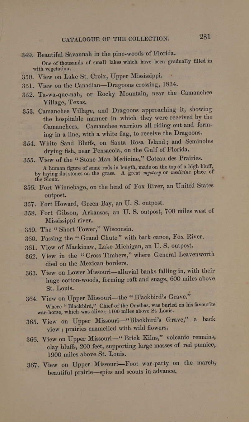 349. Beautiful Savannah in the pine-woods of Florida. One of thousands of small lakes which have been gradually filled in with vegetation. 350. View on Lake St. Croix, Upper Mississippi. 351. View on the Canadian—Dragoons crossing, 1834. 352. Ta-wa-que-nah, or Rocky Mountain, near the Camanchee Village, ‘Texas. 353. Camanchee Village, and Dragoons approaching it, showing the hospitable manner in which they were received by the Camanchees. Camanchee warriors all riding out and form- ing in a line, with a white flag, to receive the Dragoons. 354. White Sand Bluffs, on Santa Rosa Island; and Seminoles drying fish, near Pensacola, on the Gulf of Florida. 355. View of the “Stone Man Medicine,” Coteau des Prairies. A human figure of some rods in length, made on the top of a high bluff, by laying flat stones on the grass. A great mystery or medicine place of the Sioux. 356. Fort Winnebago, on the head of Fox River, an United States outpost. 357. Fort Howard, Green Bay, an U. S. outpost. 358. Fort Gibson, Arkansas, an U. S. outpost, 700 miles west of Mississippi river. 359. The “ Short Tower,” Wisconsin. 360. Passing the ‘Grand Chute” with bark canoe, Fox River. 361. View of Mackinaw, Lake Michigan, an U. 8. outpost. 362. View in the “Cross Timbers,” where General Leavenworth died on the Mexican borders. 363. View on Lower Missouri—alluvial banks falling in, with their huge cotton-woods, forming raft and snags, 600 miles above St. Louis. 364. View on Upper Missouri—the ‘‘ Blackbird’s Grave.” Where “ Blackbird,” Chief of the Omahas, was buried on his favourite war-horse, which was alive; 1100 miles above St. Louis. 365. View on Upper Missouri—“Blackbird’s Grave,” a back view ; prairies enamelled with wild flowers. 366, View on Upper Missouri—“ Brick Kilns,” volcanic remains, clay bluffs, 200 feet, supporting large masses of red pumice, 1900 miles above St. Louis. 367. View on Upper Missouri—Foot war-party on the march, beautiful prairie—spies and scouts in advance,
