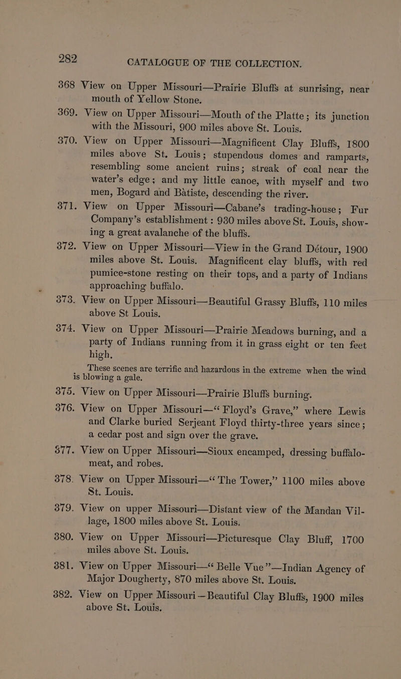 368 View on Upper Missouri—Prairie Bluffs at sunrising, near mouth of Yellow Stone. 369. View on Upper Missouri—Mouth of the Platte; its junction with the Missouri, 900 miles above St. Louis. 370. View on Upper Missouri—Magnificent Clay Bluffs, 1800 miles above St. Louis; stupendous domes and ramparts, resembling some ancient ruins; streak of coal near the water’s edge; and my little canoe, with myself and two men, Bogard and Batiste, descending the river. 3871. View on Upper Missouri—Cabane’s trading-house; Fur Company’s establishment : 930 miles above St. Louis, show- ing a great avalanche of the bluffs. 372. View on Upper Missouri—View in the Grand Détour, 1900 miles above St. Louis. Magnificent clay bluffs, with red pumice-stone resting on their tops, and a party of Indians approaching buffalo. 373. View on Upper Missouri—Beautiful Grassy Bluffs, 110 miles above St Louis. 374, View on Upper Missouri—Prairie Meadows burning, and a party of Indians running from it in grass eight or ten feet high, These scenes are terrific and hazardous in the extreme when the wind is blowing a gale. 375. View on Upper Missouri—Prairie Bluffs burning. 376. View on Upper Missouri—“ Floyd’s Grave,” where Lewis and Clarke buried Serjeant Floyd thirty-three years since ; a cedar post and sign over the grave. 577. View on Upper Missouri—Sioux encamped, dressing buffalo- meat, and robes. 378. View on Upper Missouri—< 'The Tower,” 1100 miles above St. Louis. 379. View on upper Missouri—Distant view of the Mandan Vil- lage, 1800 miles above St. Louis. 380. View on Upper Missouri—Picturesque Clay Bluff, 1700 . miles above St. Louis. 881. View on Upper Missouri—< Belle Vue’”’—Indian Agency of Major Dougherty, 870 miles above St. Louis. 382. View on Upper Missouri — Beautiful Clay Bluffs, 1900 miles