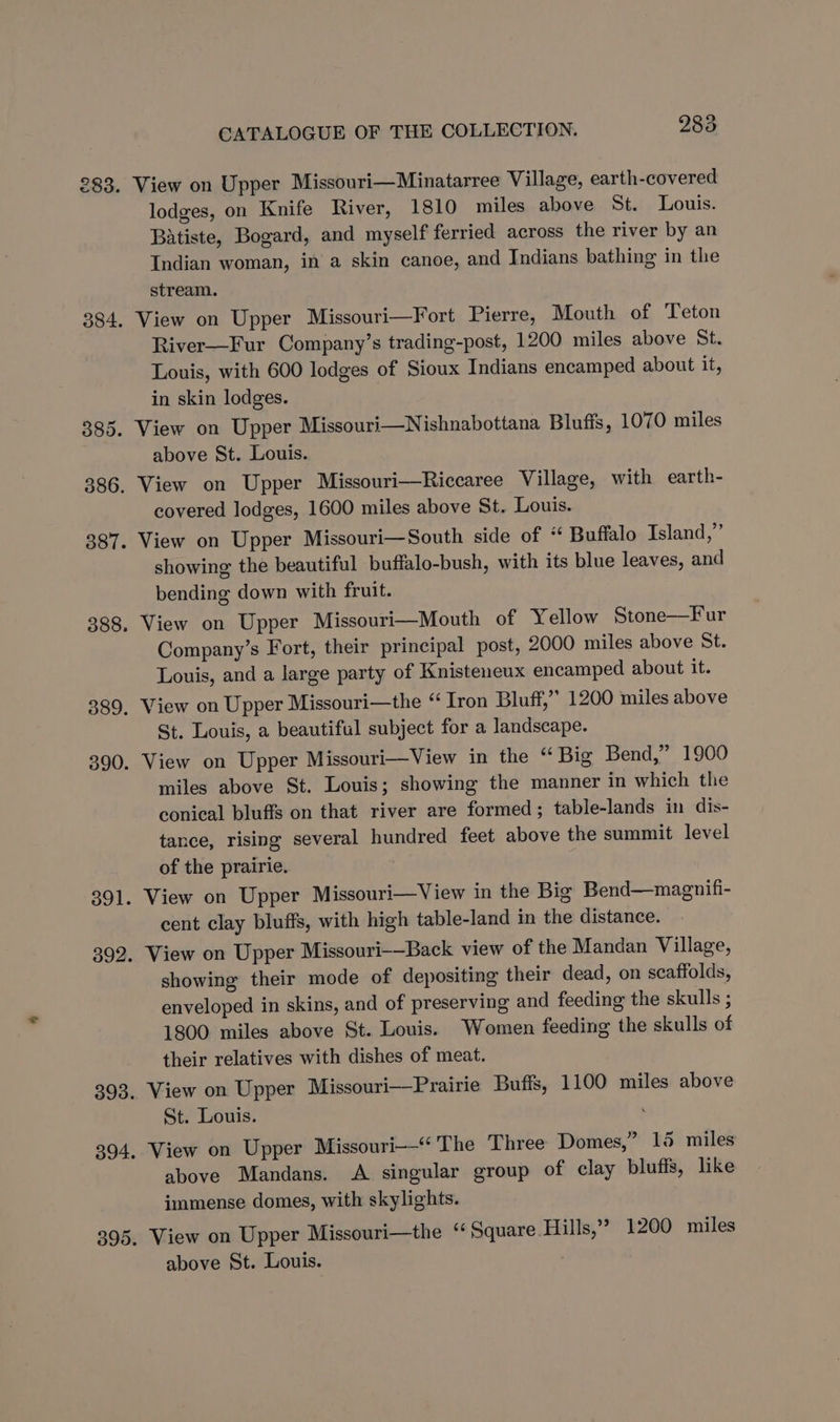 lodges, on Knife River, 1810 miles above St. Louis. Batiste, Bogard, and myself ferried across the river by an Indian woman, in a skin canoe, and Indians bathing in the stream. View on Upper Missouri—Fort Pierre, Mouth of ‘Teton River—Fur Company’s trading-post, 1200 miles above St. Louis, with 600 lodges of Sioux Indians encamped about it, in skin lodges. View on Upper Missouri—Nishnabottana Blutis, 1070 miles above St. Louis. View on Upper Missouri—Riccaree Village, with earth- covered lodges, 1600 miles above St. Louis. View on Upper Missouri—South side of “ Buffalo Tsland,”’ showing the beautiful buffalo-bush, with its blue leaves, and bending down with fruit. View on Upper Missouri—Mouth of Yellow Stone—Fur Company’s Fort, their principal post, 2000 miles above St. Louis, and a large party of Knisteneux encamped about it. View on Upper Missouri—the “Iron Bluff,” 1200 miles above St. Louis, a beautiful subject for a landscape. View on Upper Missouri—View in the “ Big Bend,” 1900 miles above St. Louis; showing the manner in which the conical bluffs on that river are formed; table-lands in dis- tance, rising several hundred feet above the summit level of the prairie. View on Upper Missouri—View in the Big Bend—magnifi- cent clay bluffs, with high table-land in the distance. View on Upper Missouri-—Back view of the Mandan Village, showing their mode of depositing their dead, on scaffolds, enveloped in skins, and of preserving and feeding the skulls ; 1800 miles above St. Louis. Women feeding the skulls of their relatives with dishes of meat. View on Upper Missouri—Prairie Butts, 1100 miles above St. Louis. ' View on Upper Missouri“ The Three Domes,” 15 miles above Mandans. A singular group of clay bluffs, like immense domes, with skylights. View on Upper Missouri—the ‘‘ Square Hills,’ 1200 miles