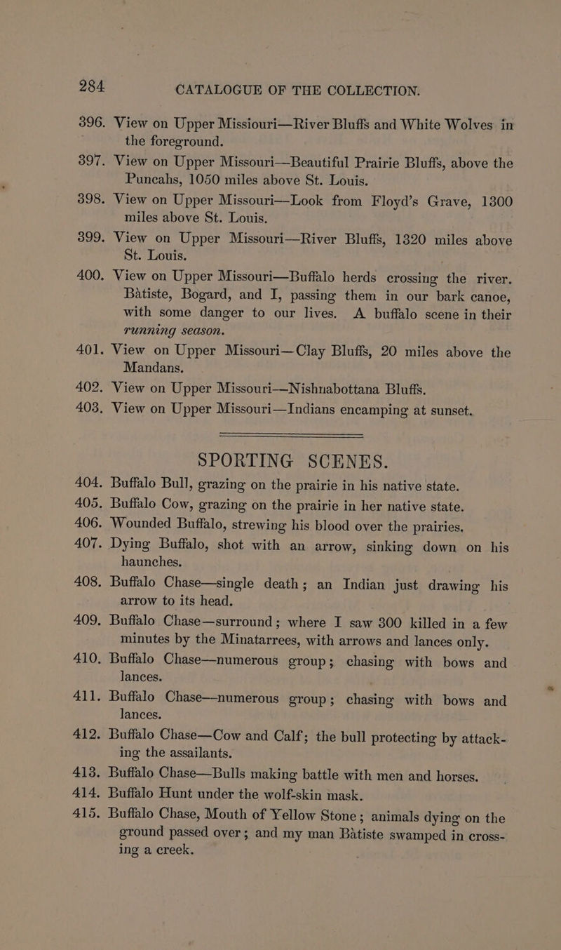 View on Upper Missiouri—River Bluffs and White Wolves in the foreground. View on Upper Missouri—Beautiful Prairie Bluffs, above the Puncahs, 1050 miles above St. Louis. View on Upper Missouri—Look from Floyd’s Grave, 1300 miles above St. Louis. View on Upper Missouri—River Bluffs, 1320 miles above St. Louis. View on Upper Missouri—Buffalo herds crossing the river. Batiste, Bogard, and I, passing them in our bark canoe, with some danger to our lives. A buffalo scene in their running season. View on Upper Missouri—Clay Bluffs, 20 miles above the Mandans. View on Upper Missouri—Nishnabottana Bluffs. View on Upper Missouri—Indians encamping at sunset. SPORTING SCENES. Buffalo Bull, grazing on the prairie in his native state. Buffalo Cow, grazing on the prairie in her native state. Wounded Buffalo, strewing his blood over the prairies. Dying Buffalo, shot with an arrow, sinking down on his haunches. Buffalo Chase—single death; an Indian just drawing his arrow to its head. Buffalo Chase—surround ; where I saw 300 killed in a few minutes by the Minatarrees, with arrows and lances only. Buffalo Chase—numerous group; chasing with bows and lances. . Buffalo Chase—-numerous group; chasing with bows and lances. Buffalo Chase—Cow and Calf; the bull protecting by attack- ing the assailants. Buffalo Chase—Bulls making battle with men and horses. Buffalo Hunt under the wolf-skin mask. Buffalo Chase, Mouth of Yellow Stone; animals dying on the ground passed over; and my man Batiste swamped in cross- ing a creek.