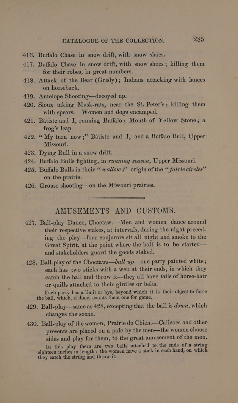 416. Buffalo Chase in snow drift, with snow shoes. 417. Buffalo Chase in snow drift, with snow shoes; killing them for their robes, in great numbers. 418. Attack of the Bear (Grisly); Indians attacking with lances on horseback. 419. Antelope Shooting-—decoyed up. 420, Sioux taking Musk-rats, near the St. Peter’s; killing them with spears. Women and dogs encamped. 421. Batiste and I, running Buffalo; Mouth of Yellow Stone; a frog’s leap. 422. “My turn now;” Batiste and I, and a Buffalo Bull, Upper Missouri. 7 423. Dying Bull in a snow drift. 424, Buffalo Bulls fighting, in running season, Upper Missouri. 425. Buffalo Bulls in their ‘ wallow ;” origin of the “ fairie circles” on the prairie. 426. Grouse shooting—on the Missouri prairies. AMUSEMENTS AND CUSTOMS. 42. Ball-play Dance, Choctaw._-Men and women dance around their respective stakes, at intervals, during the night preced- ing the play—four conjurors sit all night and smoke to the Great Spirit, at the point where the ball is to be started— and stakeholders guard the goods staked. 428, Ball-play of the Choctaws—ball up—one party painted white ; each has two sticks with a web at their ends, in which they catch the ball and throw it—they all have tails of horse-hair or quills attached to their girdles or belts. Each party has a limit or bye, beyond which it is their object to force the ball, which, if done, counts them one for game. 429. Ball-play—same as 428, excepting that the ball is down, which changes the scene. 430. Ball-play of the women, Prairie du Chien.—Calicoes and other presents are placed on a pole by the men—the women choose sides and play for them, to the great amusement of the men. In this play there are two balls attached to the ends of a string eighteen inches in length: the women have a stick in each hand, on which they catch the string and throw it.