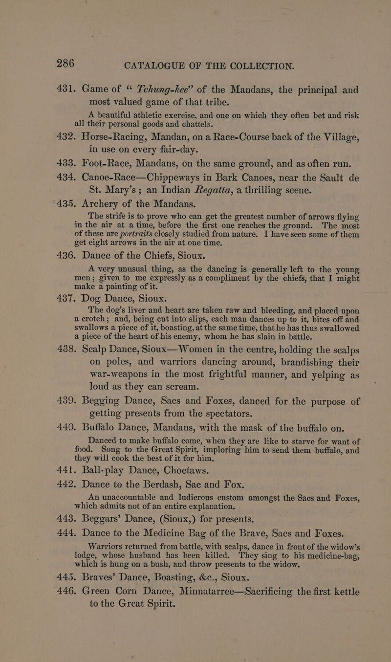 431. Game of “ Tehung-hee” of the Mandans, the principal and most valued game of that tribe. A beautiful athletic exercise, and one on which they often bet and risk all their personal goods and chattels. 432. Horse-Racing, Mandan, on a Race-Course back of the Village, in use on every fair-day. 433. Foot-Race, Mandans, on the same ground, and as often run. 434. Canoe-Race—Chippeways in Bark Canoes, near the Sault de St. Mary’s ; an Indian Regatéa, a thrilling scene. 435. Archery of the Mandans. The strife is to prove who can get the greatest number of arrows flying in the air at atime, before the first one reaches the ground. The most of these are portraits closely studied from nature. I have seen some of them get eight arrows in the air at one time. 436. Dance of the Chiefs, Sioux. A very unusual thing, as the dancing is generally left to the young men; given to me expressly as a compliment by the chiefs, that I might make a painting of it. 437. Dog Dance, Sioux. The dog’s liver and heart are taken raw and bleeding, and placed upon a crotch; and, being cut into slips, each man dances up to it, bites off and swallows a piece of it, boasting, at the same time, that he has thus swallowed a piece of the heart of his enemy, whom he has slain in battle. 438. Scalp Dance, Sioux— Women in the centre, holding the scalps on poles, and warriors dancing around, brandishing their war-weapons in the most frightful manner, and yelping as loud as they can scream. 439. Begging Dance, Sacs and Foxes, danced for the purpose of getting presents from the spectators. 449. Buffalo Dance, Mandans, with the mask of the buffalo on. Danced to make buffalo come, when they are like to starve for want of food. Song to the Great Spirit, imploring him to send them buffalo, and they will cook the best of it for him, 441. Ball-play Dance, Choctaws. 442. Dance to the Berdash, Sac and Fox. An unaccountable and ludicrous custom amongst the Sacs and Foxes, which admits not of an entire explanation. 443. Beggars’ Dance, (Sioux,) for presents. 444, Dance to the Medicine Bag of the Brave, Sacs and Foxes. Warriors returned from battle, with scalps, dance in front of the widow’s lodge, whose husband has been killed. They sing to his medicine-bag, which is hung on a bush, and throw presents to the widow. 445. Braves’ Dance, Boasting, &amp;c., Sioux. 446. Green Corn Dance, Minnatarree—Sacrificing the first kettle to the Great Spirit.