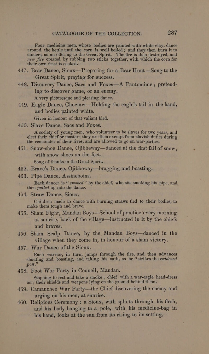 Four medicine men, whose bodies are painted with white clay, dance around the kettle until the corn is well boiled; and they then burn it to cinders, as an offering to the Great Spirit. The fire is then destroyed, and new fire created by rubbing two sticks together, with which the corn for their own feast is cooked. 447, Bear Dance, Sioux—Preparing for a Bear Hunt—Song to the Great Spirit, praying for success. 448, Discovery Dance, Sacs and Foxes—A Pantomime; pretend- ing to discover game, or an enemy. A very picturesque and pleasing dance. 449, Eagle Dance, Choctaw—Holding the eagle’s tail in the hand, and bodies painted white. Given in honour of that valiant bird. 450. Slave Dance, Sacs and Foxes. A society of young men, who volunteer to be slaves for two years, and elect their chief or master; they are then exempt from slavish duties during the remainder of their lives, and are allowed to go on war-parties. 451. Snow-shoe Dance, Ojibbeway—danced at the first fall of snow, with snow shoes on the feet. Song of thanks to the Great Spirit. 452. Brave’s Dance, Ojibbeway—brageging and boasting. 453. Pipe Dance, Assineboins. Each dancer is “ smoked” by the chief, who sits smoking his pipe, and then pulled up into the dance. 454. Straw Dance, Sioux. Children made to dance with burning straws tied to their bodies, to make them tough and brave. 455. Sham Fight, Mandan Boys——School of practice every morning at sunrise, back of the village——instructed in it by the chiefs and braves. 456. Sham Scalp Dance, by the Mandan Boys—danced in the village when they come in, in honour of a sham victory. 457. War Dance of the Sioux. Each warrior, in turn, jumps through the fire, and then advances shouting and boasting, and taking his oath, as he “strikes the reddened post.” 458. Foot War Party in Council, Mandan. Stopping to rest and take a smoke ; chief with a war-eagle head-dress on; their shields and weapons lying on the ground behind them. 459. Camanchee War Party—the Chief discovering the enemy and urging on his men, at sunrise. 460. Religious Ceremony ; a Sioux, with splints through his flesh, and his body hanging to a pole, with his medicine-bag in his hand, looks at the sun from its rising to its setting,