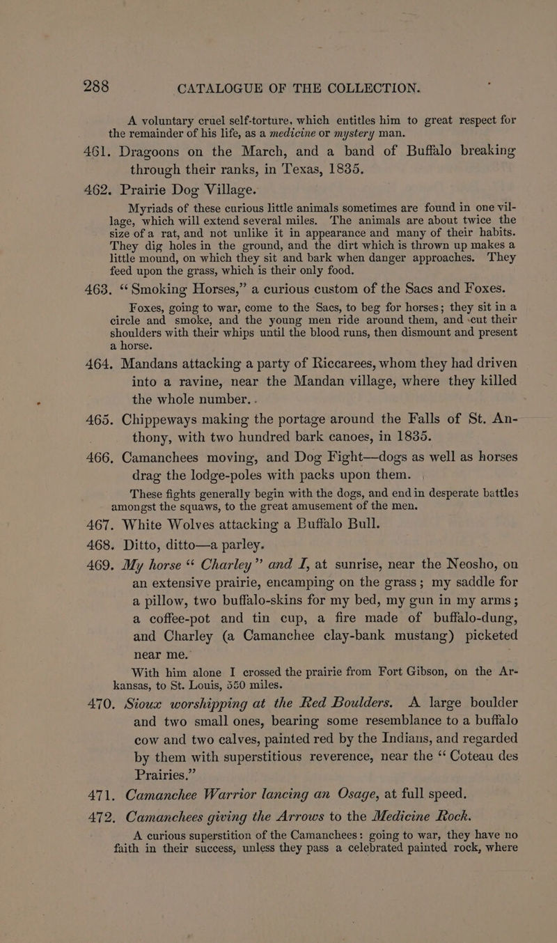 A voluntary cruel self-torture, which entitles him to great respect for the remainder of his life, as a medicine or mystery man. 461. Dragoons on the March, and a band of Buffalo breaking through their ranks, in Texas, 1835, 462. Prairie Dog Village. Myriads of these curious little animals sometimes are found in one vil- lage, which will extend several miles. The animals are about twice the size of a rat, and not unlike it in appearance and many of their habits. They dig holes in the ground, and the dirt which is thrown up makes a little mound, on which they sit and bark when danger approaches. They feed upon the grass, which is their only food. 463. ‘Smoking Horses,” a curious custom of the Sacs and Foxes. Foxes, going to war, come to the Sacs, to beg for horses; they sit in a circle and smoke, and the young men ride around them, and ‘cut their shoulders with their whips until the blood runs, then dismount and present a horse. 464. Mandans attacking a party of Riccarees, whom they had driven into a ravine, near the Mandan village, where they killed the whole number. . 465. Chippeways making the portage around the Falls of St. An- thony, with two hundred bark canoes, in 1835. 466, Camanchees moving, and Dog Fight—dogs as well as horses drag the lodge-poles with packs upon them. These fights generally begin with the dogs, and end in desperate battles amongst the squaws, to the great amusement of the men. 467. White Wolves attacking a Buffalo Bull. 468. Ditto, ditto—a parley. 469. My horse “ Charley” and I, at sunrise, near the Neosho, on an extensive prairie, encamping on the grass; my saddle for a pillow, two buffalo-skins for my bed, my gun in my arms ; a coffee-pot and tin cup, a fire made of buffalo-dung, and Charley (a Camanchee clay-bank mustang) picketed near me. With him alone I crossed the prairie from Fort Gibson, on the Ar- kansas, to St. Louis, 550 miles. 470. Sioux worshipping at the Red Boulders. A large boulder and two small ones, bearing some resemblance to a buffalo cow and two calves, painted red by the Indians, and regarded by them with superstitious reverence, near the ‘‘ Coteau des Prairies.” 471. Camanchee Warrior lancing an Osage, at full speed. 472. Camanchees giving the Arrows to the Medicine Rock. A curious superstition of the Camanchees: going to war, they have no faith in their success, unless they pass a celebrated painted rock, where
