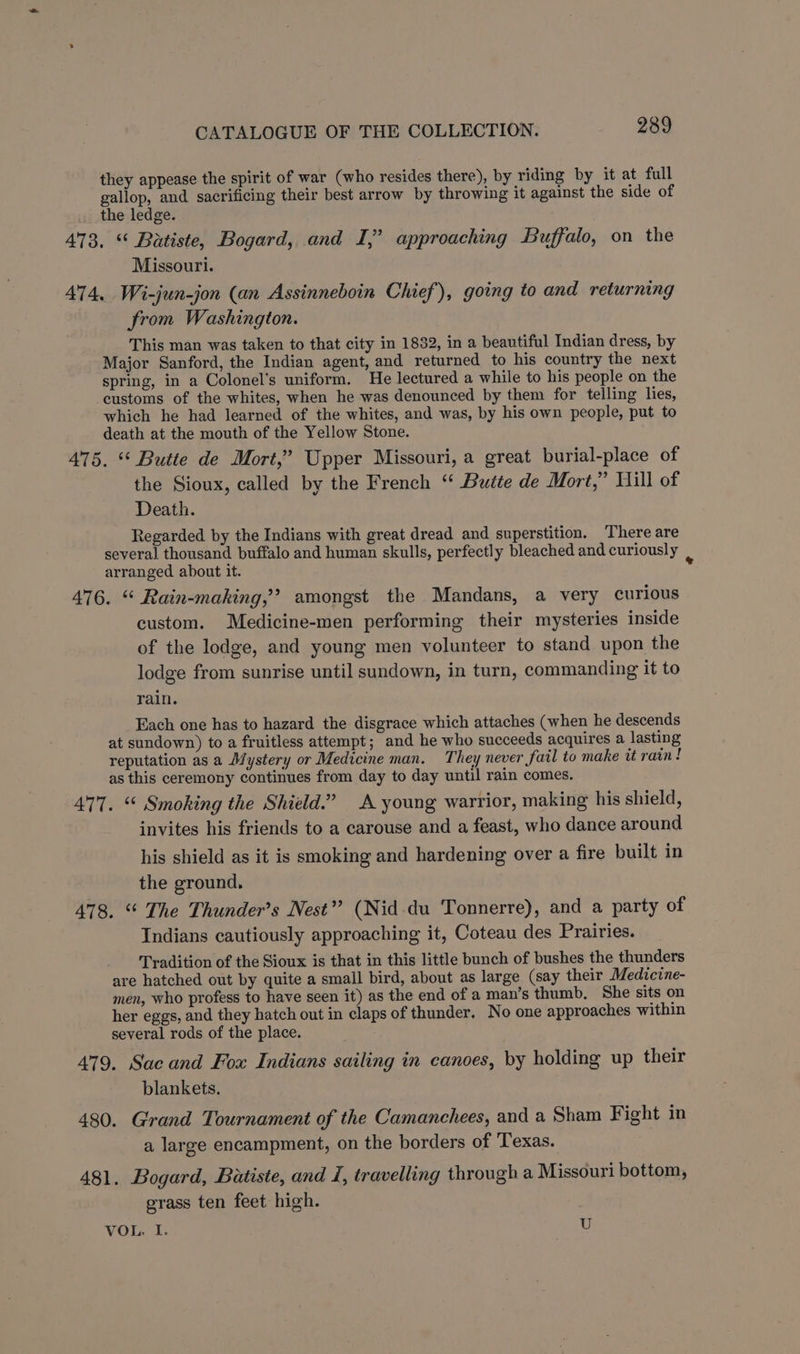 they appease the spirit of war (who resides there), by riding by it at full gallop, and sacrificing their best arrow by throwing it against the side of the ledge. 473. “ Batiste, Bogard, and I,” approaching Buffalo, on the Missouri. 474, Wi-jun-jon (an Assinneboin Chief), going to and returning from Washington. This man was taken to that city in 1832, in a beautiful Indian dress, by Major Sanford, the Indian agent, and returned to his country the next spring, in a Colonel's uniform. He lectured a while to his people on the customs of the whites, when he was denounced by them for telling lies, which he had learned of the whites, and was, by his own people, put to death at the mouth of the Yellow Stone. 475. “* Butte de Mort,’ Upper Missouri, a great burial-place of the Sioux, called by the French ‘“ Butte de Mort,” Will of Death. Regarded by the Indians with great dread and superstition. There are several thousand buffalo and human skulls, perfectly bleached and curiously arranged about it. be 476. “ Rain-making,’? amongst the Mandans, a very curious custom. Medicine-men performing their mysteries inside of the lodge, and young men volunteer to stand upon the lodge from sunrise until sundown, in turn, commanding it to rain. Each one has to hazard the disgrace which attaches (when he descends at sundown) to a fruitless attempt; and he who succeeds acquires a lasting reputation as a Mystery or Medicine man. They never fail to make tt rain! as this ceremony continues from day to day until rain comes. 477. “ Smoking the Shield.” A young warrior, making his shield, invites his friends to a carouse and a feast, who dance around his shield as it is smoking and hardening over a fire built in the ground, 478. “ The Thunder’s Nest” (Nid du Tonnerre), and a party of Indians cautiously approaching it, Coteau des Prairies. Tradition of the Sioux is that in this little bunch of bushes the thunders are hatched out by quite a small bird, about as large (say their Medicine- men, who profess to have seen it) as the end of a man’s thumb. She sits on her eggs, and they hatch out in claps of thunder. No one approaches within several rods of the place. 479. Sac and Fox Indians sailing in canoes, by holding up their blankets. 480. Grand Tournament of the Camanchees, and a Sham Fight in a large encampment, on the borders of Texas. 481. Bogard, Batiste, and i, travelling through a Missouri bottom, grass ten feet high. VOL, I. U