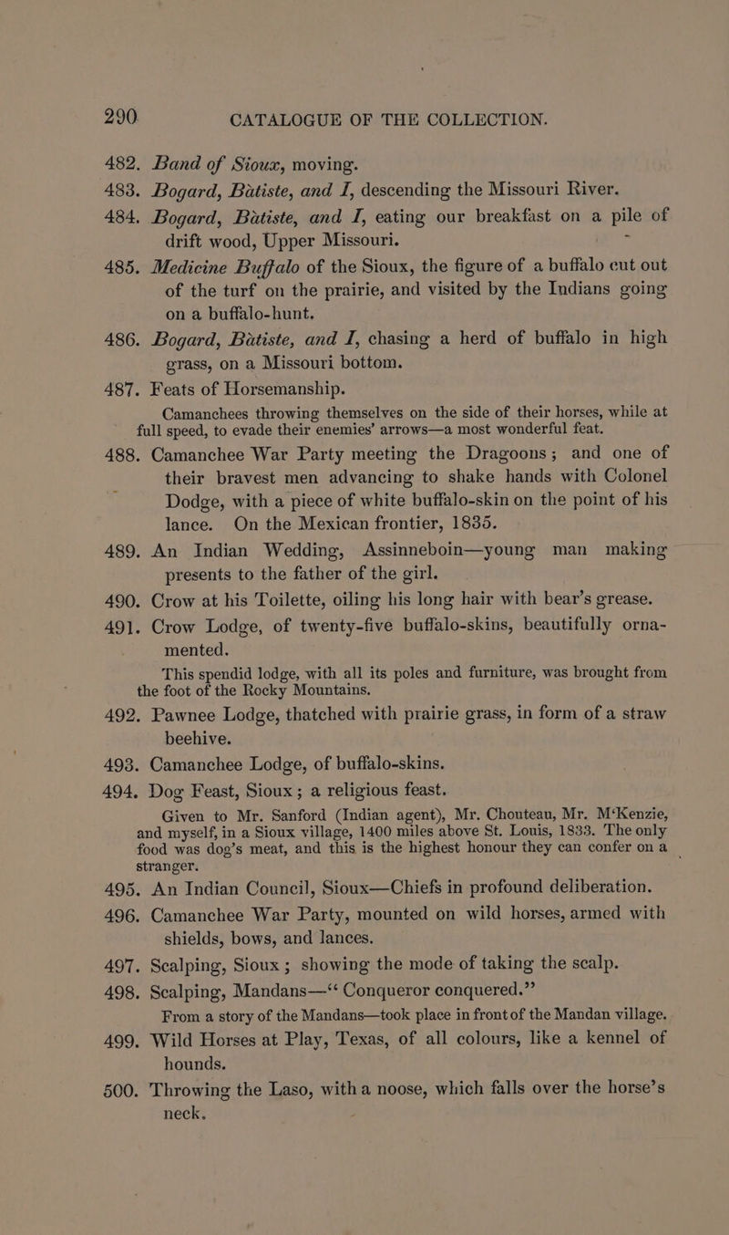 482. Band of Sioux, moving. 483. Bogard, Batiste, and I, descending the Missouri River. 484. Bogard, Batiste, and I, eating our breakfast on a pile of drift wood, Upper Missouri. ie 485. Medicine Buffalo of the Sioux, the figure of a buffalo cut out of the turf on the prairie, and visited by the Indians going on a buffalo-hunt. 486. Bogard, Batiste, and I, chasing a herd of buffalo in high grass, on a Missouri bottom. 487. Feats of Horsemanship. Camanchees throwing themselves on the side of their horses, while at full speed, to evade their enemies’ arrows—a most wonderful feat. 488. Camanchee War Party meeting the Dragoons; and one of their bravest men advancing to shake hands with Colonel Dodge, with a piece of white buffalo-skin on the point of his lance. On the Mexican frontier, 1835. 489, An Indian Wedding, Assinneboin—young man making presents to the father of the girl. 490. Crow at his Toilette, oiling his long hair with bear’s grease. 491. Crow Lodge, of twenty-five buffalo-skins, beautifully orna- mented. This spendid lodge, with all its poles and furniture, was brought from the foot of the Rocky Mountains. 492. Pawnee Lodge, thatched with prairie grass, in form of a straw beehive. 498. Camanchee Lodge, of buffalo-skins. 494, Dog Feast, Sioux ; a religious feast. Given to Mr. Sanford (Indian agent), Mr. Chouteau, Mr. M‘Kenzie, and myself, in a Sioux village, 1400 miles above St. Louis, 1833. The only food was dog’s meat, and this is the highest honour they can confer on a stranger. ; 495. An Indian Council, Sioux—Chiefs in profound deliberation. 496. Camanchee War Party, mounted on wild horses, armed with shields, bows, and lances. 497. Scalping, Sioux; showing the mode of taking the scalp. 498. Scalping, Mandans—‘‘ Conqueror conquered.” From a story of the Mandans—took place in front of the Mandan village. 499. Wild Horses at Play, Texas, of all colours, like a kennel of hounds. 500. Throwing the Laso, witha noose, which falls over the horse’s neck.