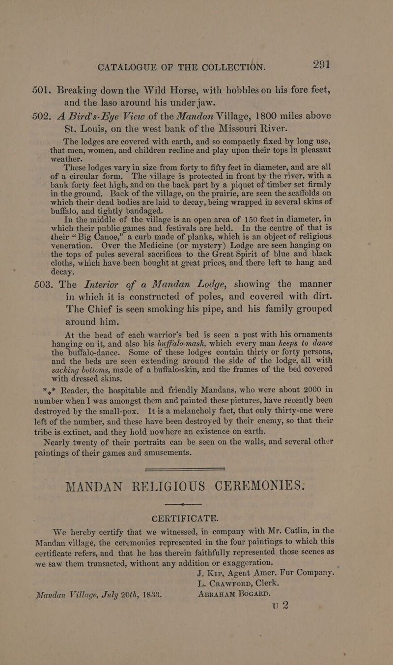 501. Breaking down the Wild Horse, with hobbles on his fore feet, and the laso around his under jaw. 502. A Bird’s-Hye View of the Mandan Village, 1800 miles above St. Louis, on the west bank of the Missouri River. The lodges are covered with earth, and so compactly fixed by long use, that men, women, and children recline and play upon their tops in pleasant weather. These lodges vary in size from forty to fifty feet in diameter, and are all of a circular form. The village is protected in front by the river, with a bank forty feet high, and on the back part by a piquet of timber set firmly in the ground. Back of the village, on the prairie, are seen the scaffolds on which their dead bodies are laid to decay, being wrapped in several skins of buffalo, and tightly bandaged. In the middle of the village is an open area of 150 feet in diameter, in which their public games and festivals are held. In the centre of that is their “ Big Canoe,” a curb made of planks, which is an object of religious veneration. Over the Medicine (or mystery) Lodge are seen hanging on the tops of poles several sacrifices to the Great Spirit of blue and black aks which have been bought at great prices, and there left to hang and ecay. 508. The Interior of a Mandan Lodge, showing the manner in which it is constructed of poles, and covered with dirt. The Chief is seen smoking his pipe, and his family grouped around him. At the head of each warrior’s bed is seen a post with his ornaments hanging on it, and also his buffalo-mask, which every man keeps to dance the buffalo-dance. Some of these lodges contain thirty or forty persons, and the beds are seen extending around the side of the lodge, all with sacking bottoms, made of a buffalo-skin, and the frames of the bed covered with dressed skins. , *.* Reader, the hospitable and friendly Mandans, who were about 2000 in number when I was amongst them and painted these pictures, have recently been destroyed by the small-pox. It is a melancholy fact, that only thirty-one were left of the number, and these have been destroyed by their enemy, so that their tribe is extinct, and they hold nowhere an existence on earth. Nearly twenty of their portraits can be seen on the walls, and several other paintings of their games and amusements. MANDAN RELIGIOUS CEREMONIES, a CERTIFICATE. We hereby certify that we witnessed, in company with Mr. Catlin, in the Mandan village, the ceremonies represented in the four paintings to which this certificate refers, and that he has therein faithfully represented those scenes as we saw them transacted, without any addition or exaggeration. J. Kip, Agent Amer. Fur Company. L. CRAwFoRD, Clerk. Mandan Village, July 20th, 1833. ABRAHAM BoGARD. w2