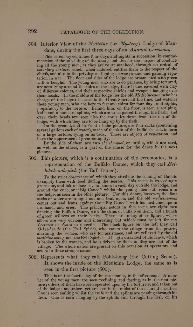 604. Interior View of the Medicine (or Mystery) Lodge of Man- dans, during the first three days of an Annual Ceremony. This ceremony continues four days and nights in succession, in comme- moration of the subsiding of the flood ; and also for the purpose of conduct- ing all the young men, as they arrive at manhood, through an ordeal of voluntary torture, which, when endured, entitles them to the respect of the chiefs, and also to the privileges of going on war-parties, and gaining repu- tation in war. The floor and sides of the lodge are ornamented with green willow-boughs. The young men who are to do penance, by being tortured, are seen lying around the sides of the lodge, their bodies covered with clay of different colours, and their respective shields and weapons hanging over their heads. In the middle of the lodge lies the old Medicine-man, who has charge of the lodge: he cries to the Great Spirit all the time, and watches these young men, who are here to fast and thirst for four days and nights, preparatory to the torture. Behind him, on the floor, is seen a scalping- knife and a bunch of splints, which are to be passed through the flesh; and over their heads are seen also the cords let down from the top of the lodge, with which they are to be hung up by the flesh. On the ground, and in front of the picture, are four sacks (containing several gallons each of water), made of the skin of the buffalo’s neck, in form of a large tortoise, lying on its back. These are objects of veneration, and have the appearance of great antiquity. By the side of them are two she-she-quot, or rattles, which are used, as well as the others, as a part of the music for the dance in the next picture. ; 505. This picture, which is a continuation of the ceremonies, is a representation of the Buffalo Dance, which they call Bel- lohch-nah-pick (the Bull Dance). To the strict observance of which they attribute the coming of Buffalo to supply them with food during the season. This scene is exceedingly grotesque, and takes place several times in each day outside the lodge, and around the curb, or “ Big Canoe,” whilst the young men still remain in the lodge, as seen in the other picture. For this dance, however, the four sacks of water are brought out and beat upon, and the old medieine-man comes out and leans against the “ Big Canoe” with his medicine-pipe in his hand, and cries. The principal actors in this scene are eight men dancing the Buffalo Dance, with the skins of buffalo on them, and a bunch of green willows on their backs. There are many other figures, whose offices are very curious and interesting, but which must be left for my Lectures or Notes to describe. The black figure on the left they call O-hee-hee-de (the Evil Spirit), who enters the village from the prairie, alarming the women, who cry for assistance, and are relieved by the old medicine-man; and the Evil Spirit is at length disarmed of his lance, which is broken by the women, and he is driven by them in disgrace out of the village. The whole nation are present on this occasion as spectators and actors in these strange scenes. 506. Represents what they call Pohk-hong (the Cutting Scene). It shows the inside of the Medicine Lodge, the same as is seen in the first picture (505). This is on the fourth day of the ceremonies, in the afternoon. A num- ber of the young men are seen reclining and fasting, as in the first pic- ture ; others of them have been operated upon by the torturers, and taken out of the lodge; and others yet are seen in the midst of those horrid cruelties. One is seen smiling whilst the knife and the splints are passing through his fiesh, One is seen hanging by the splints run through the flesh on his