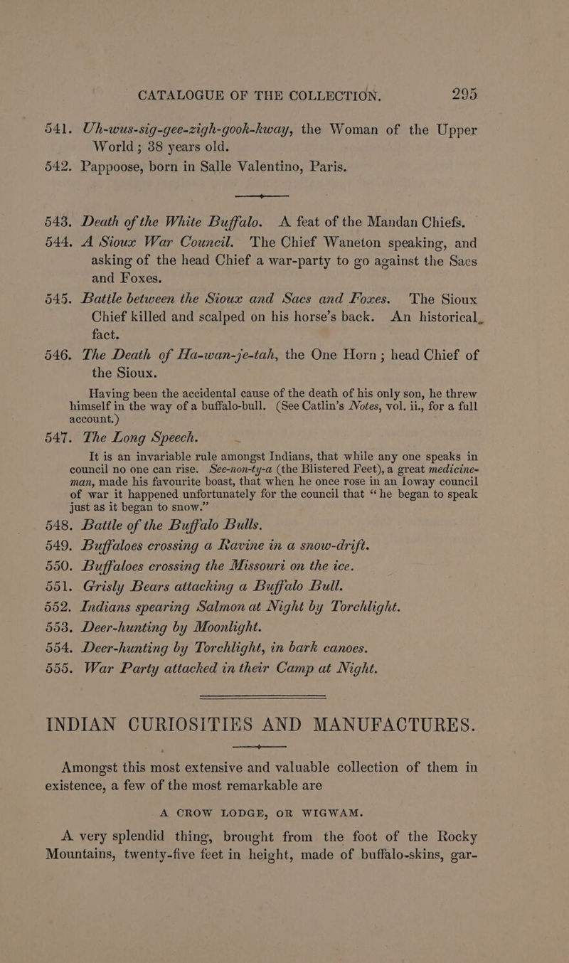 541. Uh-wus-sig-gee-zigh-gook-kway, the Woman of the Upper World ; 38 years old. 542. Pappoose, born in Salle Valentino, Paris. 543. Death of the White Buffalo. <A feat of the Mandan Chiefs. 544. A Sioux War Council. The Chief Waneton speaking, and asking of the head Chief a war-party to go against the Sacs and Foxes. 545. Battle between the Sioux and Sacs and Foxes. The Sioux Chief killed and scalped on his horse’s back. An historical fact. 546. The Death of Ha-wan-je-tah, the One Horn ; head Chief of the Sioux. we Having been the accidental cause of the death of his only son, he threw himself in the way of a buffalo-bull. (See Catlin’s JVotes, vol. ii., for a full account.) 547. The Long Speech. It is an invariable rule amongst Indians, that while any one speaks in council no one can rise. See-non-ty-a (the Blistered Feet), a great medicine- man, made his favourite boast, that when he once rose in an Ioway council of war it happened unfortunately for the council that “he began to speak just as it began to snow.” 548. Battle of the Buffalo Bulls. 549. Buffaloes crossing a Ravine in a snow-drift. 550. Buffaloes crossing the Missouri on the ice. 551. Grisly Bears attacking a Buffalo Bull. 552, Indians spearing Salmon at Night by Torchlight. 553. Deer-hunting by Moonlight. 554. Deer-hunting by Torchlight, in bark canoes. 555. War Party attached in their Camp at Night. INDIAN CURIOSITIES AND MANUFACTURES. r Se Amongst this most extensive and valuable collection of them in existence, a few of the most remarkable are A CROW LODGE, OR WIGWAM. A very splendid thing, brought from the foot of the Rocky Mountains, twenty-five feet in height, made of buffalo-skins, gar-