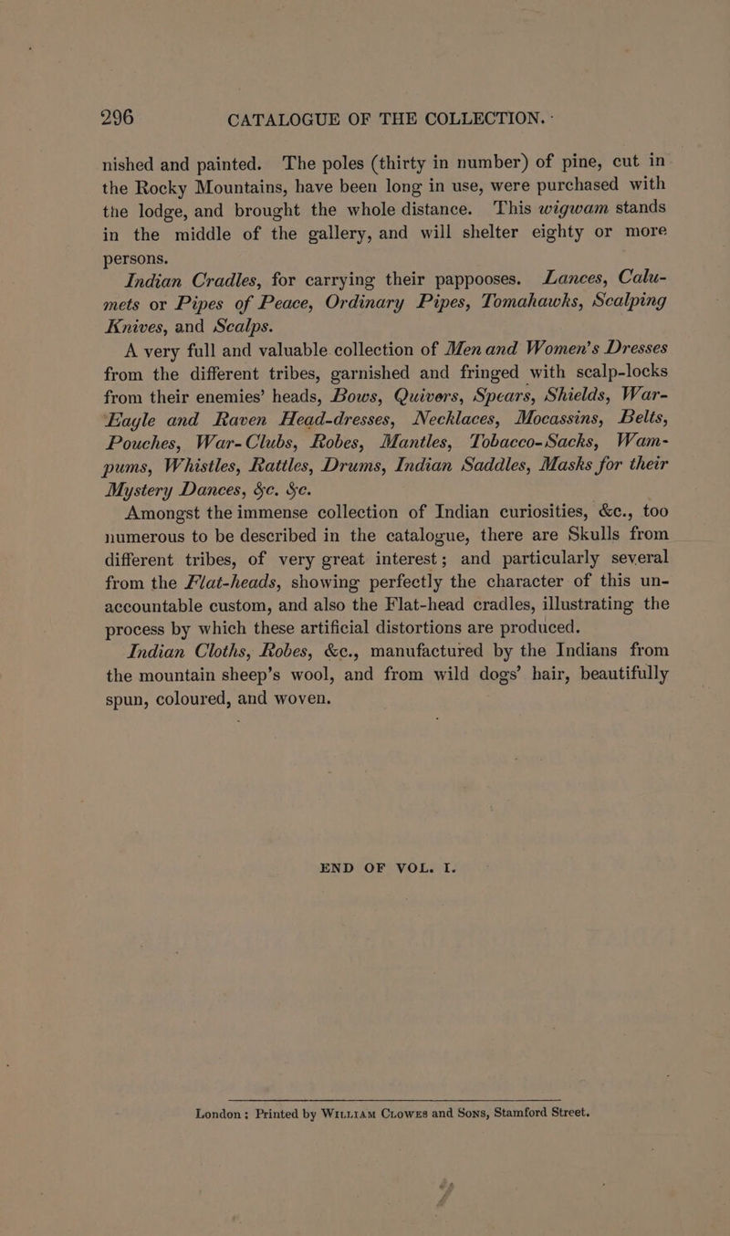 nished and painted. The poles (thirty in number) of pine, cut in the Rocky Mountains, have been long in use, were purchased with the lodge, and brought the whole distance. This wigwam stands in the middle of the gallery, and will shelter eighty or more persons. Indian Cradles, for carrying their pappooses. ances, Calu- mets or Pipes of Peace, Ordinary Pipes, Tomahawks, Scalping Knives, and Scalps. A very full and valuable collection of Men and Women’s Dresses from the different tribes, garnished and fringed with scalp-locks from their enemies’ heads, Bows, Quivers, Spears, Shields, War- ‘Eagle and Raven Head-dresses, Necklaces, Mocassins, Belts, Pouches, War-Clubs, Robes, Mantles, Tobacco-Sacks, Wam- pums, Whistles, Rattles, Drums, Indian Saddles, Masks for their Mystery Dances, ge. Se. Amongst the immense collection of Indian curiosities, &c., too numerous to be described in the catalogue, there are Skulls from_ different tribes, of very great interest; and particularly several from the Flat-heads, showing perfectly the character of this un- accountable custom, and also the Flat-head cradles, illustrating the process by which these artificial distortions are produced. Indian Cloths, Robes, &c., manufactured by the Indians from the mountain sheep’s wool, and from wild dogs’ hair, beautifully spun, coloured, and woven. END OF VOL. I. London; Printed by WiLL14m CLowes and Sons, Stamford Street.