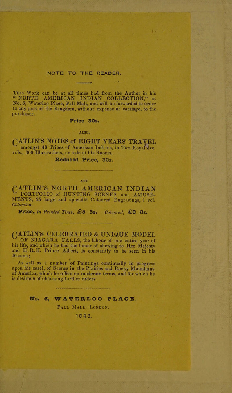 NOTE TO THE READER. Tuts Work can be at all times had from the Author in his “ NORTH AMERICAN INDIAN COLLECTION,” at No. 6, Waterloo Place, Pall Mall, and will be forwarded to order © to any part of the Kingdom, without expense of carriage, to the purchaser. Price 30Qs. ALSO, CATLIN’S NOTES of EIGHT YEARS’ TRAVEL amongst 48 Tribes of American Indians, in Two Royal :évo. vols., 300 Illustrations, on sale at his Rooms. ; Reduced Price, 30s. AND QGATLIN’S NORTH AMERICAN INDIAN ~ PORTFOLIO of HUNTING SCENES and AMUSE- MENTS, 25 large and splendid Coloured Engrayings, 1 vol. Columbia, Price, in Printed Tints, £5 5s. Coloured, £8 &s. (CATLIN’S CELEBRATED & UNIQUE MODEL OF NIAGARA. FALLS, the labour of one entire year of his life, and which he had the honor of shewing to Her Majesty and H,R.H. Prince Albert, is constantly to be seen in his Rooms ; As well as a number of Paintings continually in progress upon his easel, of Scenes in the Prairies and Rocky Mountains of America, which he offers on moderate terms, and for which he is desirous of obtaining further orders. PDD LL LL LLL LED ILL LIS SI ILI No. 6, WATERLOO PLACE, Patt Matyi, Lonpon. 1648.