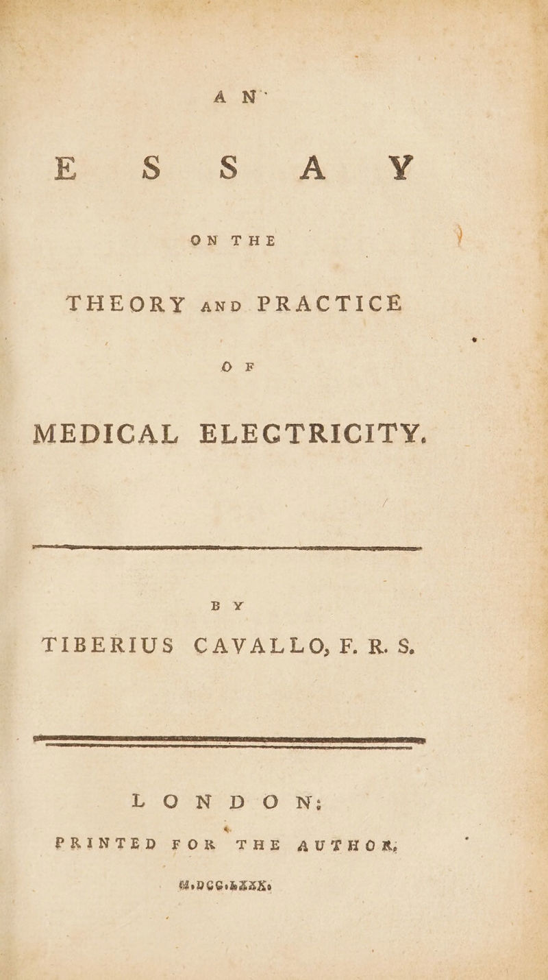 ON THE THEORY anv PRACTICE MEDICAL ELECTRICITY. B Y¥ TIBERIUS CAVALLO, F.R.S. LON DON; é. PRINTED FOR THE AUTHOR, MreNCChaks Ko 4 = ‘ Ss 2