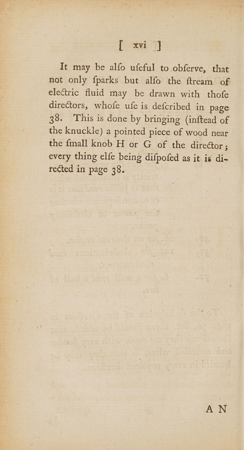 It may be alfo ufeful to obferve, that not only fparks but alfo the ftream of eleGtric fluid may be drawn with thofe directors, whofe ufe is defcribed in page 38. This is done by bringing (inftead of _ the knuckle) a pointed piece of wood near the fmall knob H or G of the director ; every thing elfe being difpofed as it is di- reéted in page 38. AN