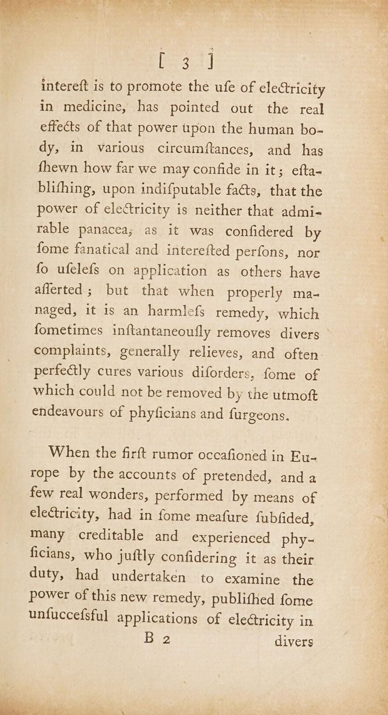 ot Sy a AW Pe, Pez ery | intereft is to promote the ufe of electricity in medicine, has pointed out the real effects of that power upon the human bo- dy, in various circumftances, and has {hewn how far we may confide in it; efta- blifhing, upon indifputable fats, that the power of electricity is neither that admi- rable panacea; as it was confidered by fome fanatical and interefted perfons, nor fo ufelefs on application as others have aflerted; but that when properly ma- naged, it is an harmlefs remedy, which fometimes inftantaneoufly removes divers ° complaints, generally relieves, and often perfectly cures various diforders, fome of which could not be removed by the utmoft endeavours of phyficians and furgeons. When the firft rumor occafioned in Eu- rope by the accounts of pretended, anda few real wonders, performed by means of electricity, had in fome meafure fubfided, many creditable and experienced phy- ficians, who juftly confidering it as their duty, had undertaken to examine the power of this new remedy, publifhed fome unfuccefsful applications of electricity in B 2 divers