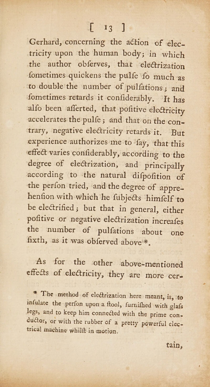 Hers 3] Gerhard, concerning the action of ¢lec. tricity upon the human body; in which the author obferves, that ‘ele@rization fometimes quickens the pulfe fo much-as alfo been afferted, that pofitive electricity accelerates the pulfe; and that on the con- trary, negative electricity retards it. But experience authorizes me to fay, that this degree of eleCtrization, and principally the perfon tried, and the degree of appre- henfion with which he fubje@s himéelf to be electrified; but that in general, either pofitive or negative elerization increafes the number of pulfations about one As for the other above-mentioned effects of electricity, they are more cer- * The method of electrization here meant, is, ‘to infulate the perfon upon a ftool, furnithed with glafs legs, and to keep him connected with the prime con- ductor, or with the rubber of a pretty powerful elec- trical machine whilft in motion. , tain,