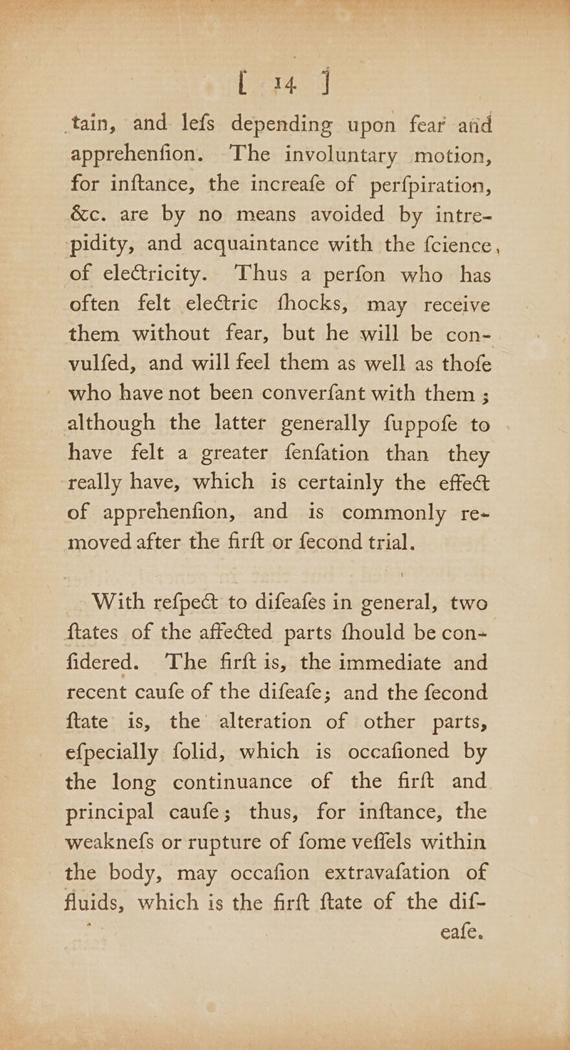 L&lt;14 J tain, and lefs depending upon fear’ arid apprehenfion. The involuntary motion, for inftance, the increafe of perfpiration, &amp;c. are by no means avoided by intre- pidity, and acquaintance with the {cience, of electricity. Thus a perfon who has often felt electric fhocks, may receive them without fear, but he will be con- vulfed, and will feel them as well as thofe _ who have not been converfant with them ; although the latter generally fuppofe to have felt a greater fenfation than they really have, which is certainly the effe@ of apprehenfion, and is commonly re- moved after the firft or fecond trial. With refpedt to difeafes in general, two {tates of the affected parts fhould be con- fidered. The firft is, the immediate and recent caufe of the difeafe; and the fecond {tate is, the alteration of other parts, efpecially folid,; which is occafioned by the long continuance of the firft and. principal caufe; thus, for inftance, the weaknefs or rupture of fome veffels within the body, may occafion extravafation of fluids, which is the firft ftate of the dif- eafe.