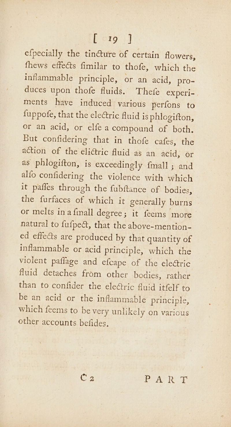 per i] efpecially the tinture of certain flowers, fhews effects fimilar to thofe, which the inflammable principle, or an acid, pro- duces upon thofe fluids. Thefe experi- ments have induced various perfons to fuppofe, that the eleGtric Auid is phlogifton, or an acid, or elfe a compound of both. But confidering that in thofe cafes, the action of the eliétric fluid as an acid, or as phlogifton, is exceedingly {mall ; and alfo confidering the violence with which it paffes through the fubftance of bodies, the furfaces of which it generally burns or melts ina finall degree ; it feems ‘more natural to fufpeé, that the above-mention- ed effects are produced by that quantity of inflammable or acid principle, which the violent paffage and efcape of the ele&amp;ric fluid detaches from other bodies, rather than to confider the eleétric fluid itfelf to be an acid or the inflammable principle, which feems to be very unlikely on various other accounts befides, C2 LCs al Oa By