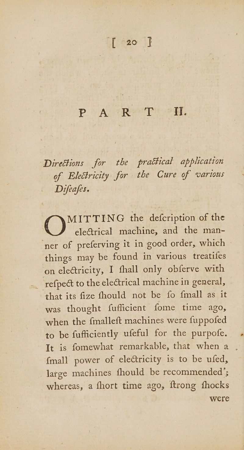 [20 J PA, Retr 2H. Direétions for the practical application of Elettricity for the Cure of various Difeafes. MITTING the defcription of the eleGtrical machine, and the man- ‘ner of preferving it in good order, which — things may be found in various treatifes on electricity, I fhall only obferve with na ‘refpedt to the electrical machine in general, that its fize fhould not be fo fmall as it was thought fufficient fome time ago, when the fmalleft machines were fuppofed to be fufficiently ufeful for the purpofe. It is fomewhat remarkable, that when a . {mall power of electricity is to be ufed, large machines fhould be recommended’; whereas, a fhort time ago, ftrong {hocks were