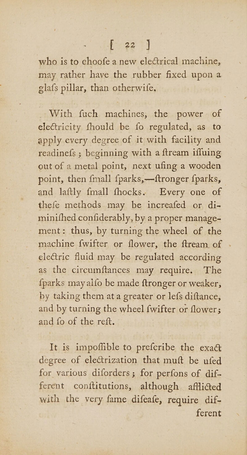 who is to choofe a new electrical machine, may rather have the rubber fixed upon a | glafs pillar, than otherwife, With fuch machines, the power of electricity fhould be fo regulated, as to apply every degree of it with facility and readinefs ; beginning with a ftream ifluing out of a metal point, next ufing a wooden point, then {mall {parks,—ftronger {parks, and laftly {mall thocks. Every one of thefe methods may be increafed or di- minifhed confiderably, by a proper manage- _ ment: thus, by turning the wheel of the machine {wifter or flower, the ftream of . electric fluid may be regulated according as the circumftances may require. The {parks may alfo be made ftronger or weaker, by taking them ata greater or lefs diftance, and by turning the wheel fwifter or flower; and fo of the reft. — It is impoflible to prefcribe the exad degree of electrization that muft be ufed for various diforders; for perfons of dif- ferent conftitutions, although afflicted with the very fame difeafe, require dif- ferent